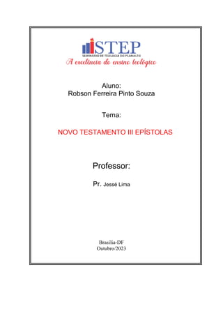 Aluno:
Robson Ferreira Pinto Souza
Tema:
NOVO TESTAMENTO III EPÍSTOLAS
Professor:
Pr. Jessé Lima
Brasília-DF
Outubro/2023
 