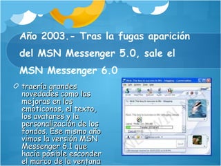 Año 2003.- Tras la fugas aparición del MSN Messenger 5.0, sale el MSN Messenger 6.0  traería grandes novedades como las mejoras en los emoticonos, el texto, los avatares y la personalización de los fondos. Ese mismo año vimos la versión MSN Messenger 6.1 que hacía posible esconder el marco de la ventana y la barra de menú. 