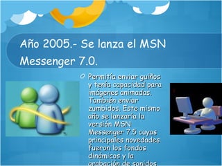 Año 2005.- Se lanza el MSN Messenger 7.0.  Permitía enviar guiños y tenía capacidad para imágenes animadas. También enviar zumbidos. Este mismo año se lanzaría la versión MSN Messenger 7.5 cuyas principales novedades fueron los fondos dinámicos y la grabación de sonidos con el micrófono 