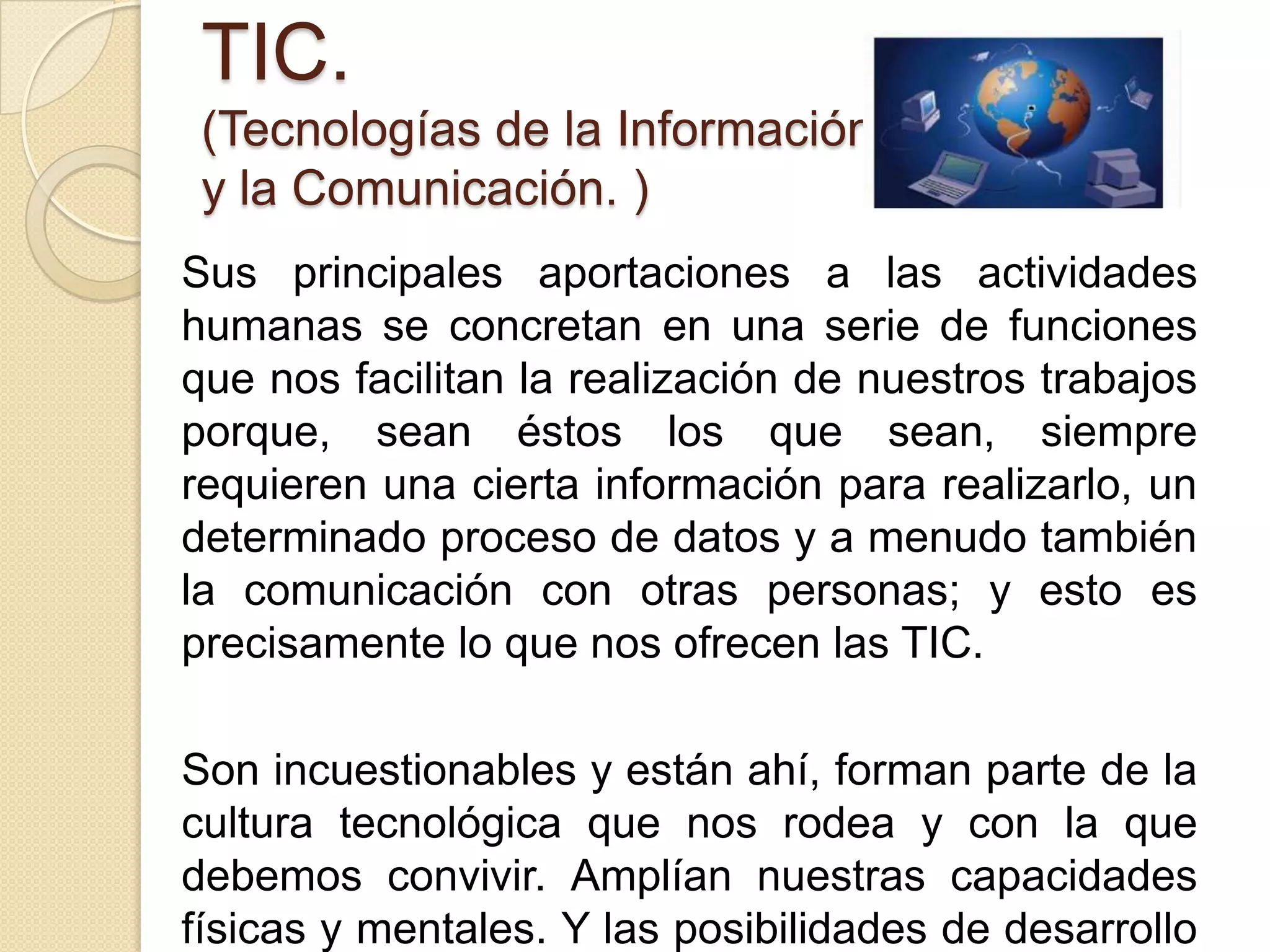 TIC.
 (Tecnologías de la Información
 y la Comunicación. )
Sus principales aportaciones a las actividades
humanas se concretan en una serie de funciones
que nos facilitan la realización de nuestros trabajos
porque, sean éstos los que sean, siempre
requieren una cierta información para realizarlo, un
determinado proceso de datos y a menudo también
la comunicación con otras personas; y esto es
precisamente lo que nos ofrecen las TIC.

Son incuestionables y están ahí, forman parte de la
cultura tecnológica que nos rodea y con la que
debemos convivir. Amplían nuestras capacidades
físicas y mentales. Y las posibilidades de desarrollo
 