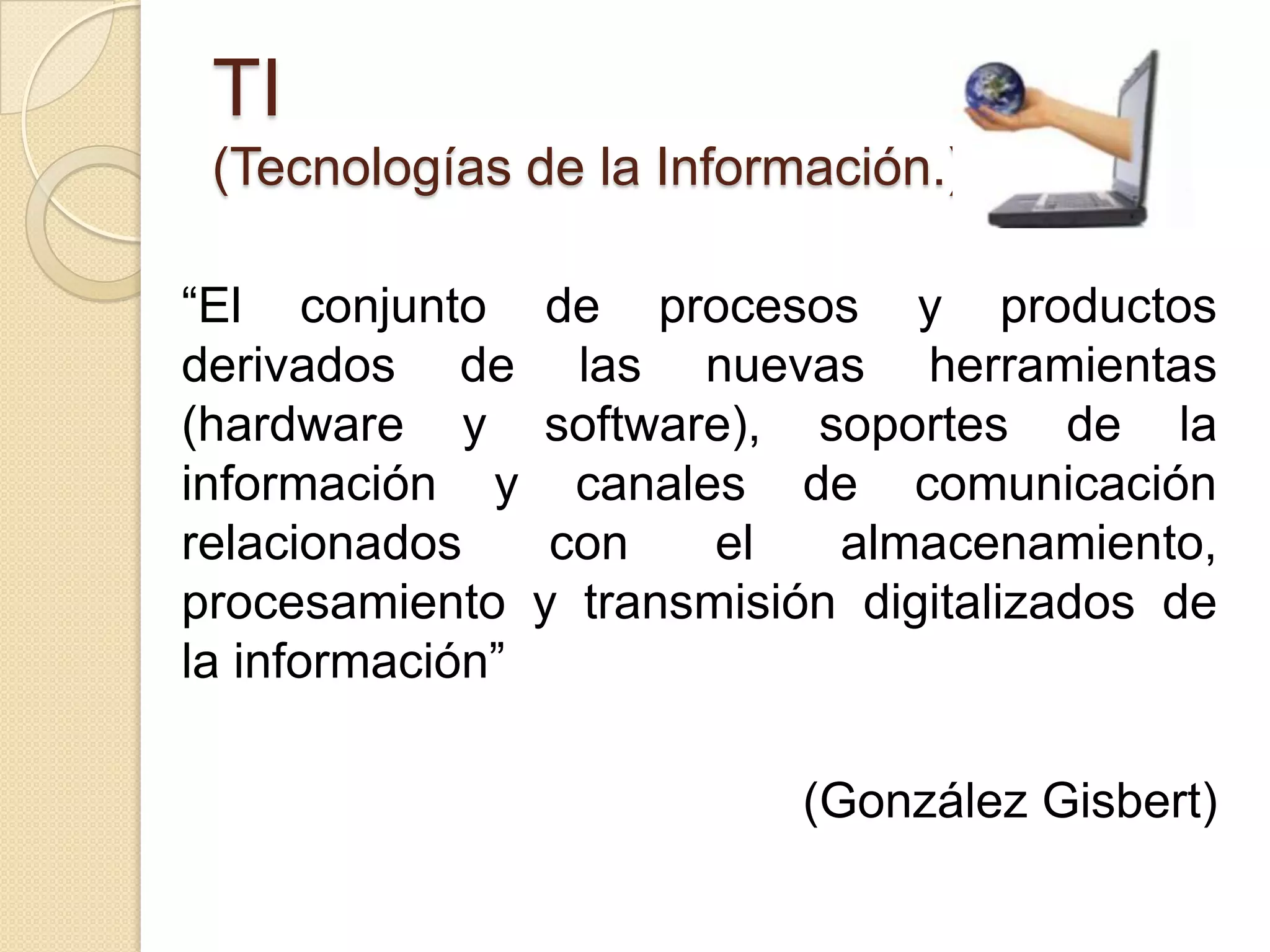 TI
 (Tecnologías de la Información.)

“El conjunto de procesos y productos
derivados de las nuevas herramientas
(hardware y software), soportes de la
información y canales de comunicación
relacionados    con   el   almacenamiento,
procesamiento y transmisión digitalizados de
la información”

                          (González Gisbert)
 