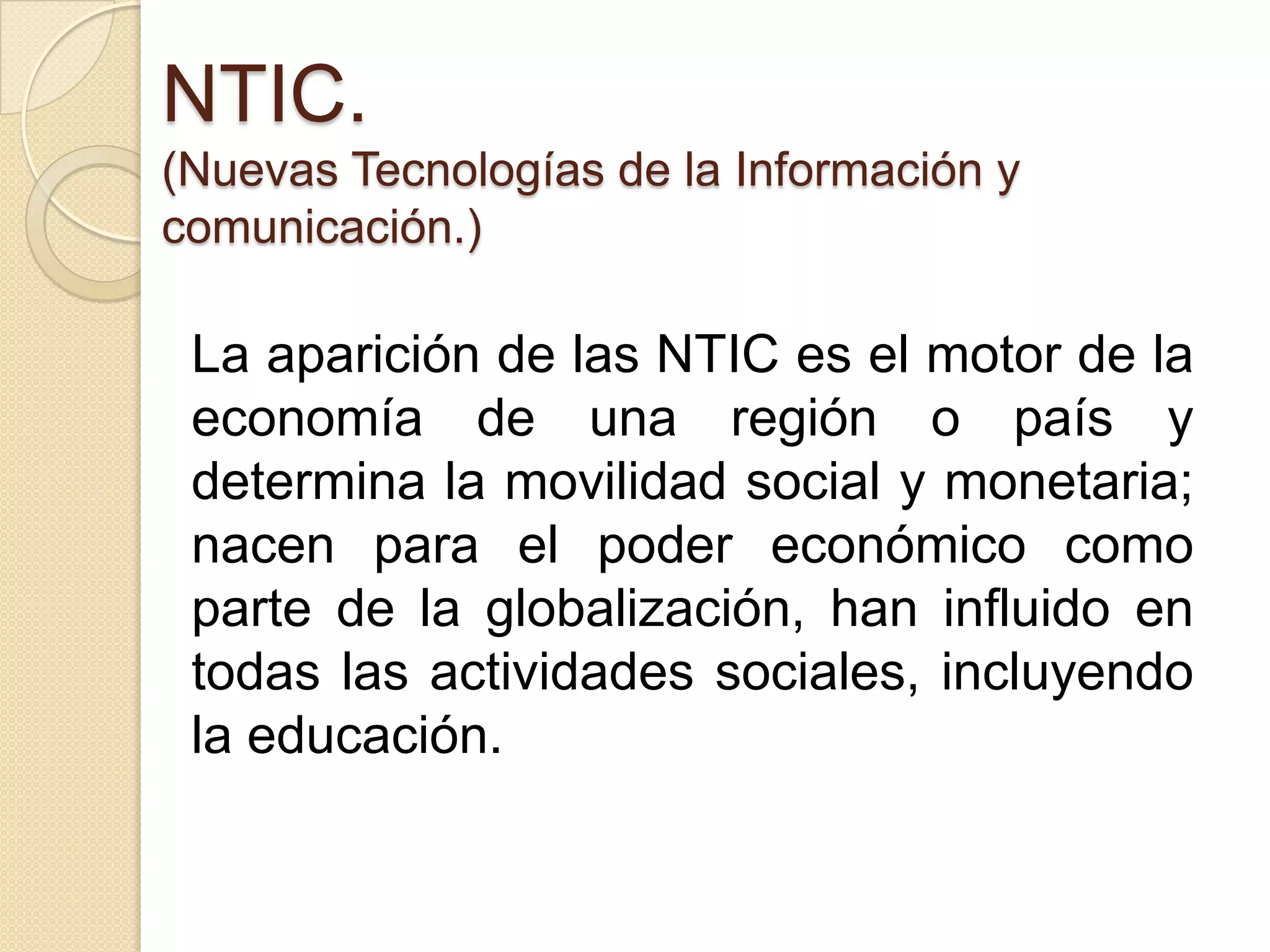 NTIC.
(Nuevas Tecnologías de la Información y
comunicación.)

 La aparición de las NTIC es el motor de la
 economía de una región o país y
 determina la movilidad social y monetaria;
 nacen para el poder económico como
 parte de la globalización, han influido en
 todas las actividades sociales, incluyendo
 la educación.
 