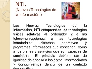 NTI.(Nuevas Tecnologías de la Información.)Las Nuevas Tecnologías de la Información, NTI comprenden las tecnologías físicas relativas al ordenador y a las telecomunicaciones, a las tecnologías inmateriales: sistemas operativos y programas informáticos que contienen, como a los bienes y servicios que son capaces de suministrar. El principio debiera ser de igualdad de acceso a los datos, informaciones y conocimientos dentro de un contexto democrático.