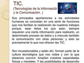 TIC.(Tecnologías de la Información y la Comunicación. )Sus principales aportaciones a las actividades humanas se concretan en una serie de funciones que nos facilitan la realización de nuestros trabajos porque, sean éstos los que sean, siempre requieren una cierta información para realizarlo, un determinado proceso de datos y a menudo también la comunicación con otras personas; y esto es precisamente lo que nos ofrecen las TIC.Son incuestionables y están ahí, forman parte de la cultura tecnológica que nos rodea y con la que debemos convivir. Amplían nuestras capacidades físicas y mentales. Y las posibilidades de desarrollo social