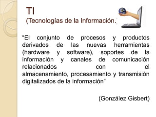 TI(Tecnologías de la Información.)“El conjunto de procesos y productos derivados de las nuevas herramientas (hardware y software), soportes de la información y canales de comunicación relacionados con el almacenamiento, procesamiento y transmisión digitalizados de la información” (González Gisbert)