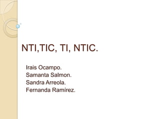 NTI,TIC, TI, NTIC.  Irais Ocampo. Samanta Salmon. Sandra Arreola. Fernanda Ramírez. 