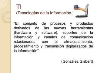 TI(Tecnologías de la Información.)“El conjunto de procesos y productos derivados de las nuevas herramientas (hardware y software), soportes de la información y canales de comunicación relacionados con el almacenamiento, procesamiento y transmisión digitalizados de la información” (González Gisbert)