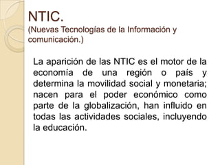 NTIC.(Nuevas Tecnologías de la Información y comunicación.)La aparición de las NTIC es el motor de la economía de una región o país y determina la movilidad social y monetaria; nacen para el poder económico como parte de la globalización, han influido en todas las actividades sociales, incluyendo la educación.   