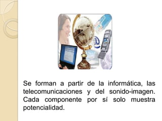 Se forman a partir de la informática, las telecomunicaciones y del sonido-imagen. Cada componente por sí solo muestra potencialidad.