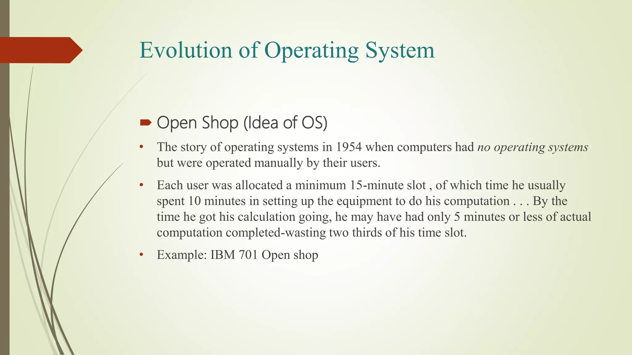Evolution of Operating System
 Open Shop (Idea of OS)
• The story of operating systems in 1954 when computers had no operating systems
but were operated manually by their users.
• Each user was allocated a minimum 15-minute slot , of which time he usually
spent 10 minutes in setting up the equipment to do his computation . . . By the
time he got his calculation going, he may have had only 5 minutes or less of actual
computation completed-wasting two thirds of his time slot.
• Example: IBM 701 Open shop
 