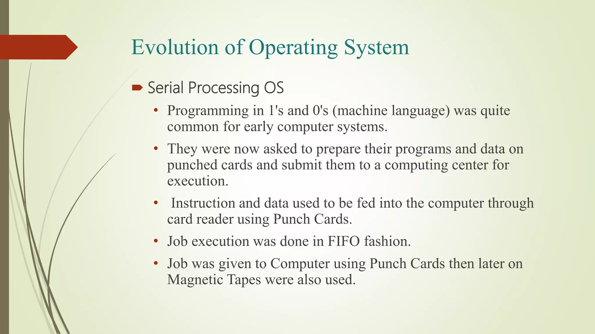 Evolution of Operating System
 Serial Processing OS
• Programming in 1's and 0's (machine language) was quite
common for early computer systems.
• They were now asked to prepare their programs and data on
punched cards and submit them to a computing center for
execution.
• Instruction and data used to be fed into the computer through
card reader using Punch Cards.
• Job execution was done in FIFO fashion.
• Job was given to Computer using Punch Cards then later on
Magnetic Tapes were also used.
 