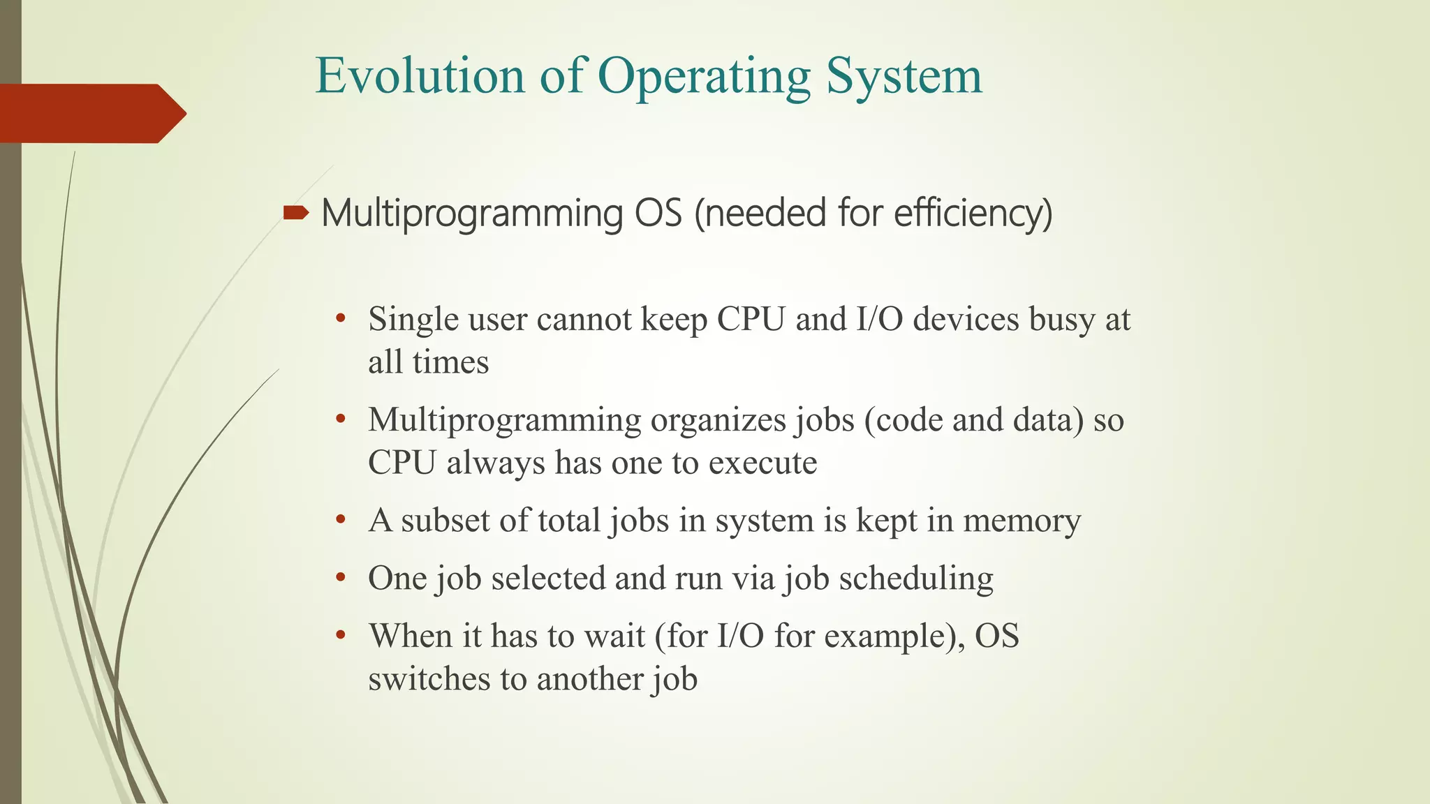  Multiprogramming OS (needed for efficiency)
• Single user cannot keep CPU and I/O devices busy at
all times
• Multiprogramming organizes jobs (code and data) so
CPU always has one to execute
• A subset of total jobs in system is kept in memory
• One job selected and run via job scheduling
• When it has to wait (for I/O for example), OS
switches to another job
Evolution of Operating System
 