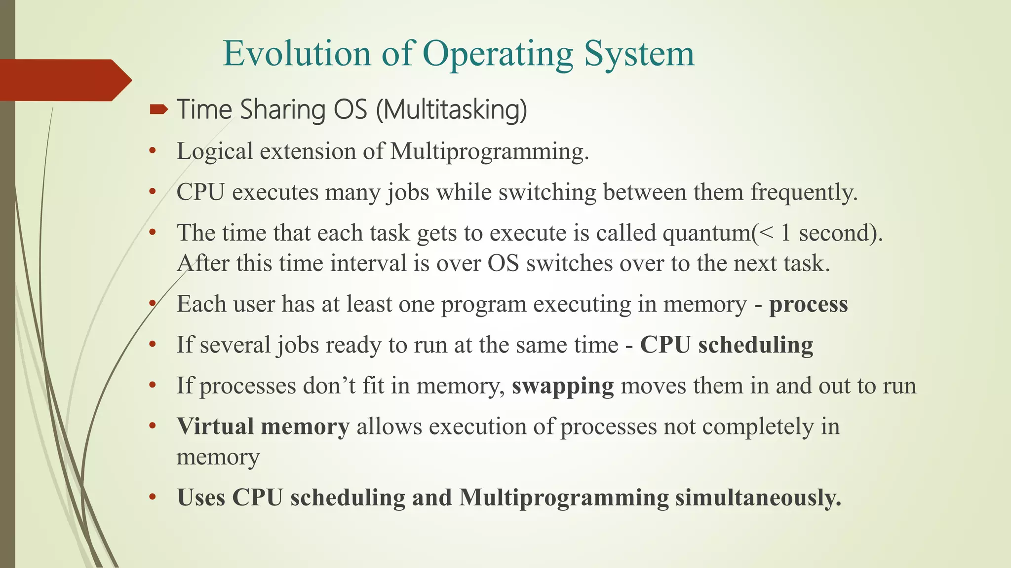  Time Sharing OS (Multitasking)
• Logical extension of Multiprogramming.
• CPU executes many jobs while switching between them frequently.
• The time that each task gets to execute is called quantum(< 1 second).
After this time interval is over OS switches over to the next task.
• Each user has at least one program executing in memory - process
• If several jobs ready to run at the same time - CPU scheduling
• If processes don’t fit in memory, swapping moves them in and out to run
• Virtual memory allows execution of processes not completely in
memory
• Uses CPU scheduling and Multiprogramming simultaneously.
Evolution of Operating System
 