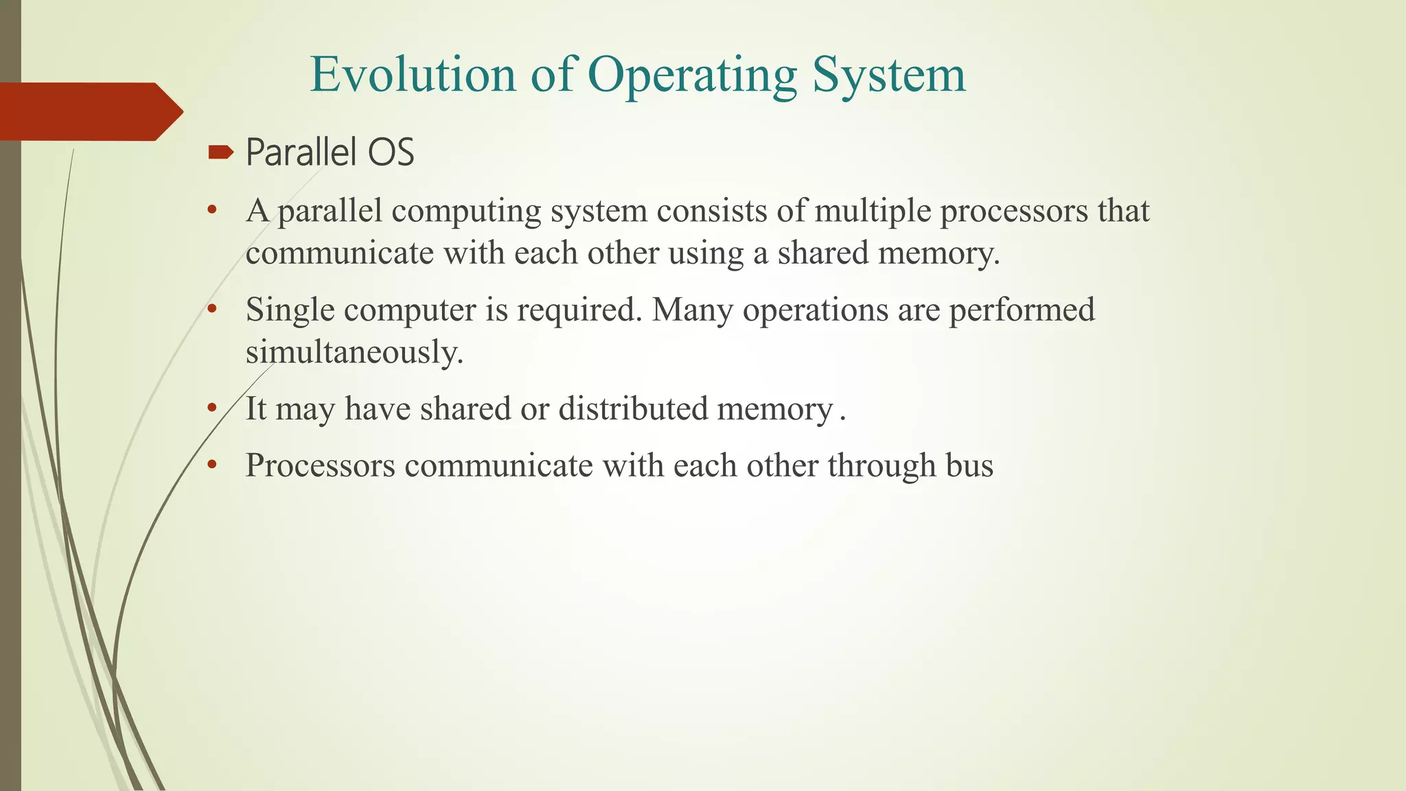  Parallel OS
• A parallel computing system consists of multiple processors that
communicate with each other using a shared memory.
• Single computer is required. Many operations are performed
simultaneously.
• It may have shared or distributed memory.
• Processors communicate with each other through bus
Evolution of Operating System
 