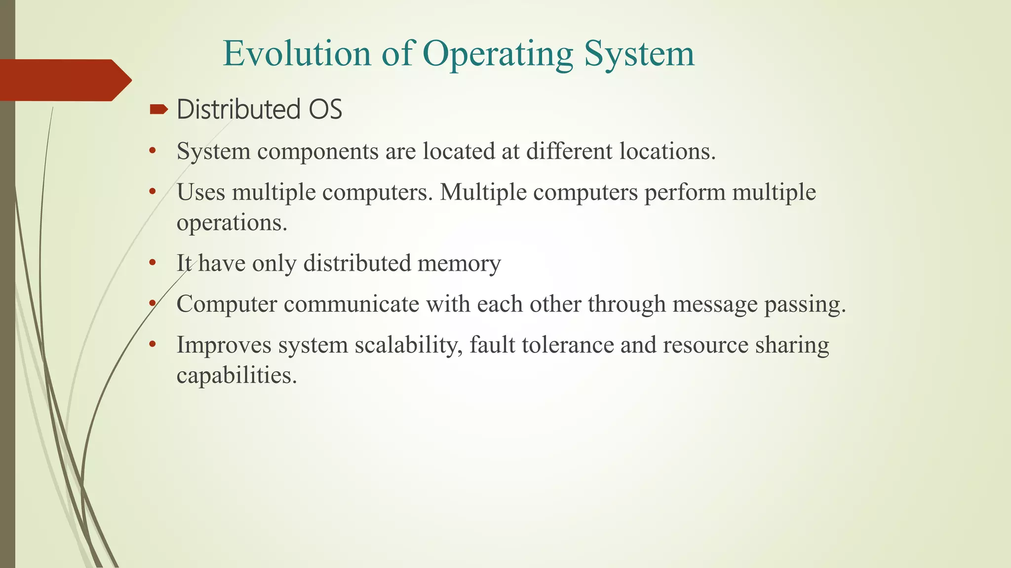  Distributed OS
• System components are located at different locations.
• Uses multiple computers. Multiple computers perform multiple
operations.
• It have only distributed memory
• Computer communicate with each other through message passing.
• Improves system scalability, fault tolerance and resource sharing
capabilities.
Evolution of Operating System
 