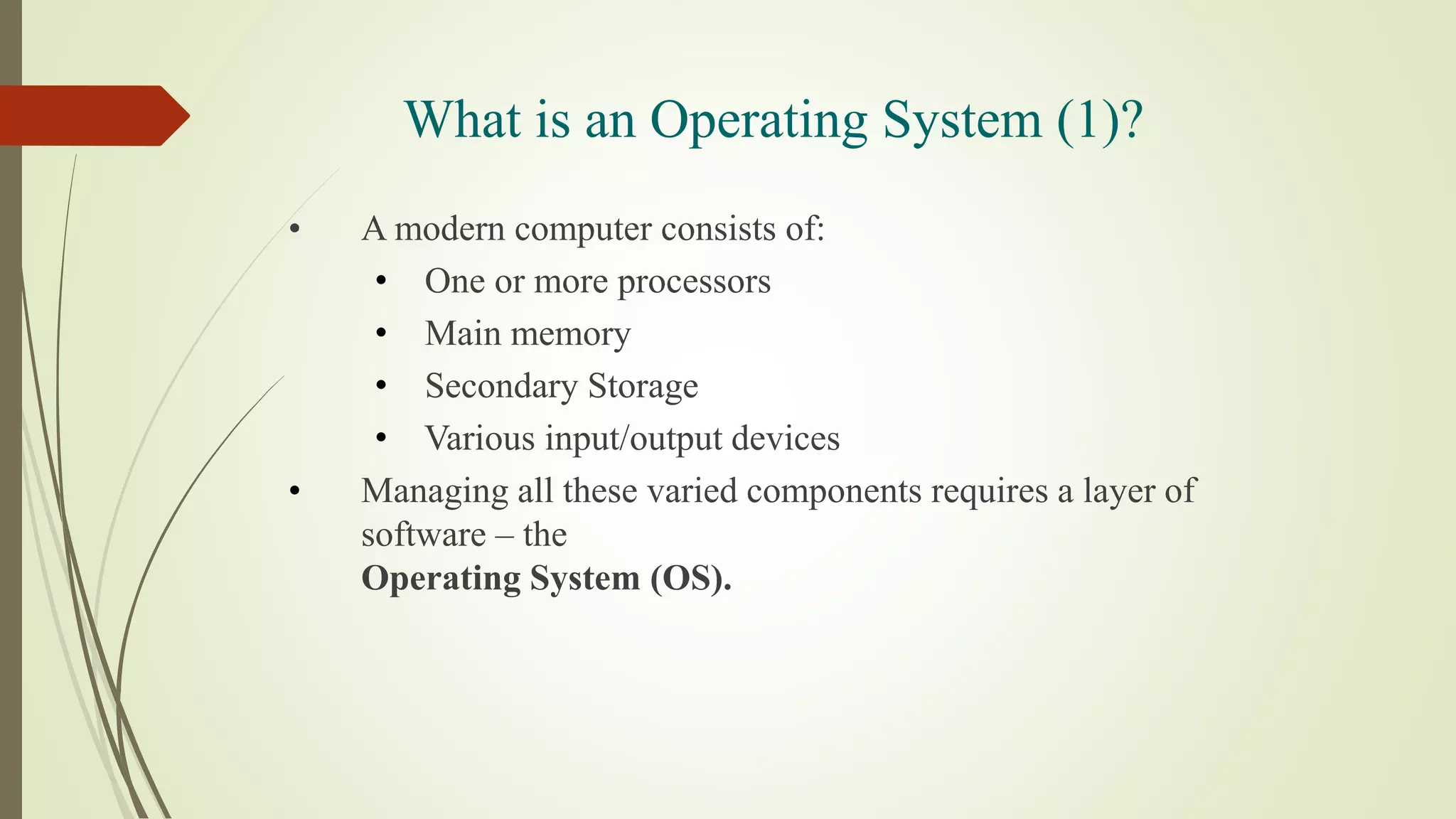 What is an Operating System (1)?
• A modern computer consists of:
• One or more processors
• Main memory
• Secondary Storage
• Various input/output devices
• Managing all these varied components requires a layer of
software – the
Operating System (OS).
 