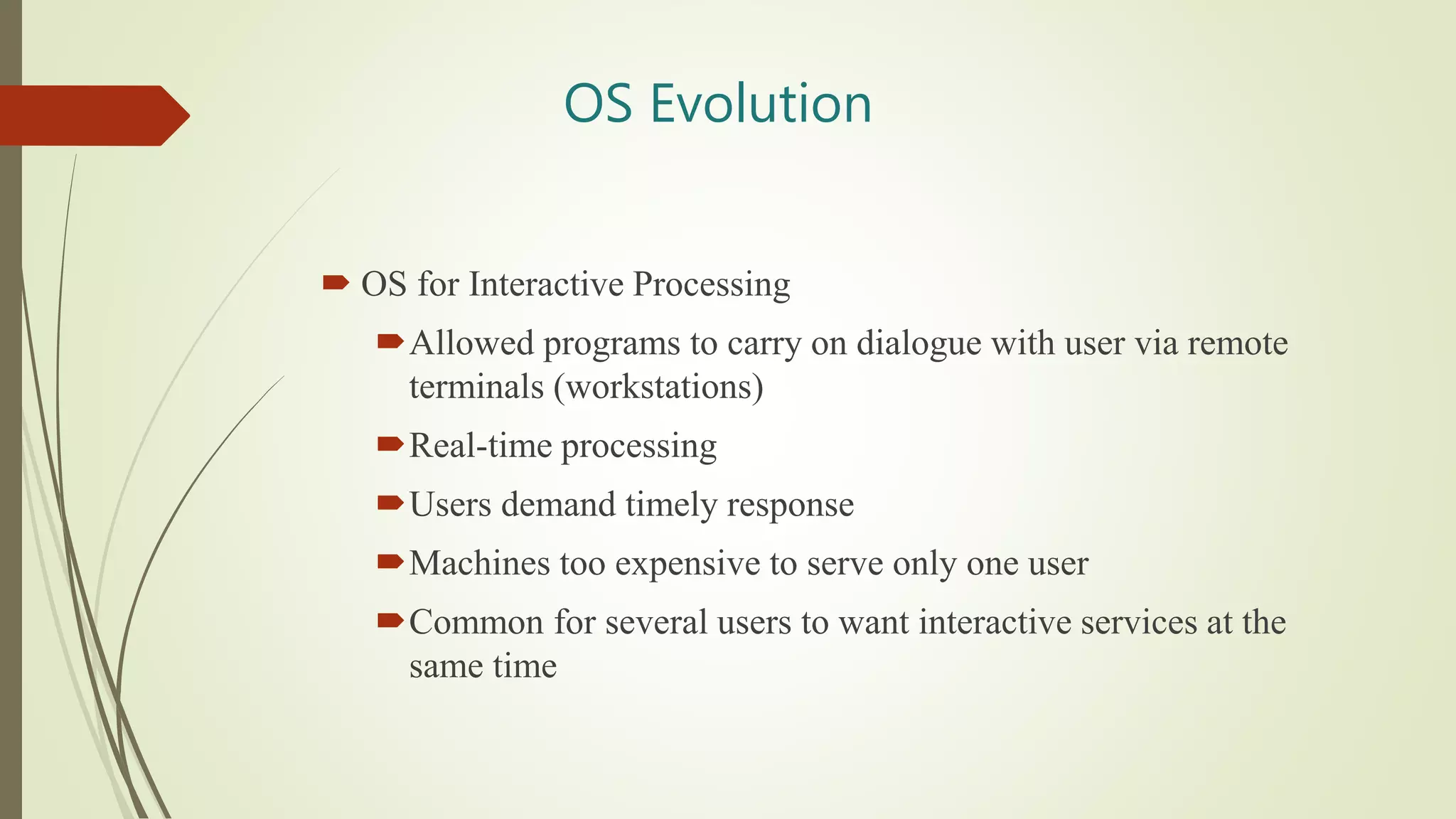 OS Evolution
 OS for Interactive Processing
Allowed programs to carry on dialogue with user via remote
terminals (workstations)
Real-time processing
Users demand timely response
Machines too expensive to serve only one user
Common for several users to want interactive services at the
same time
 