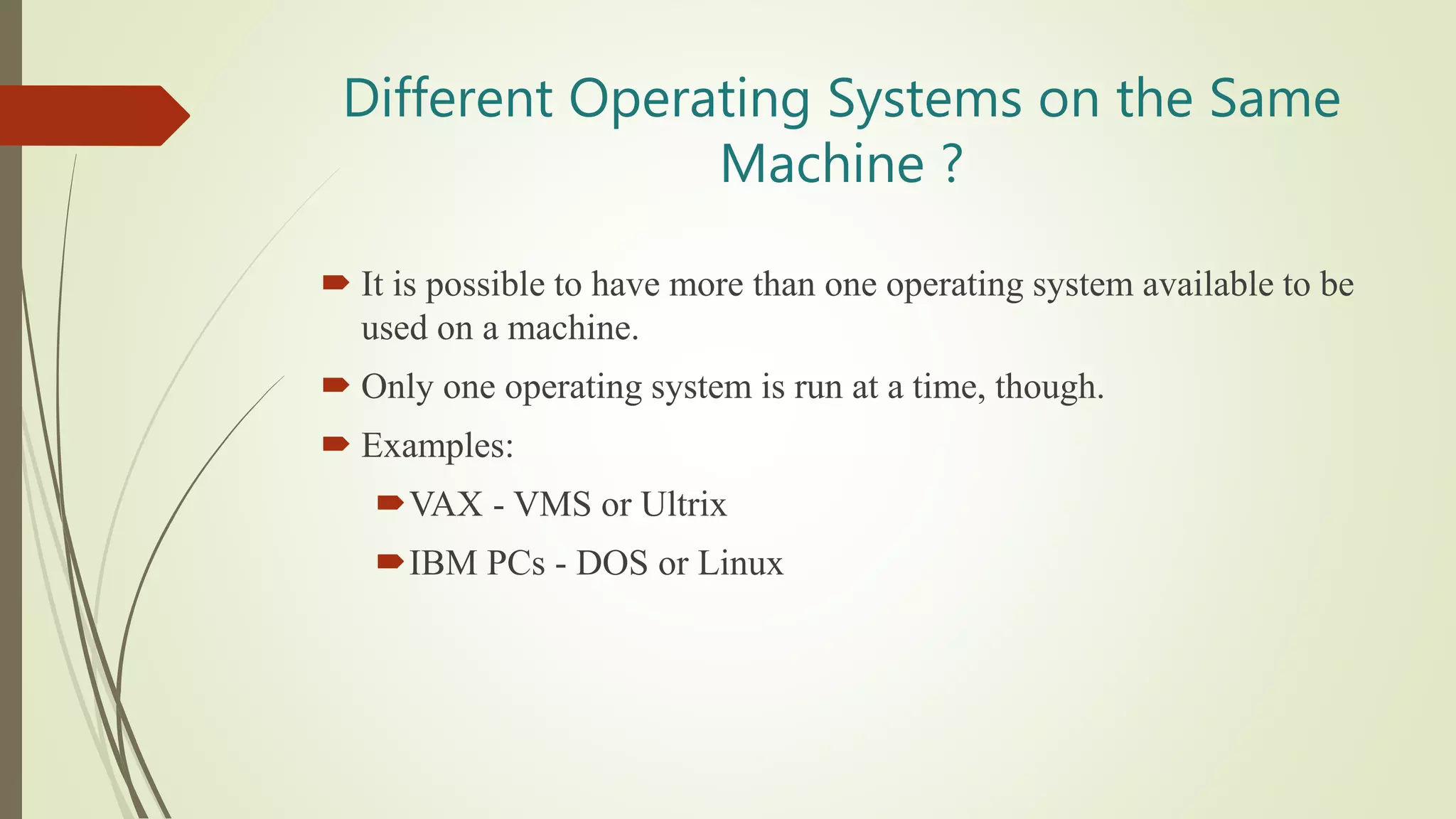 Different Operating Systems on the Same
Machine ?
 It is possible to have more than one operating system available to be
used on a machine.
 Only one operating system is run at a time, though.
 Examples:
VAX - VMS or Ultrix
IBM PCs - DOS or Linux
 