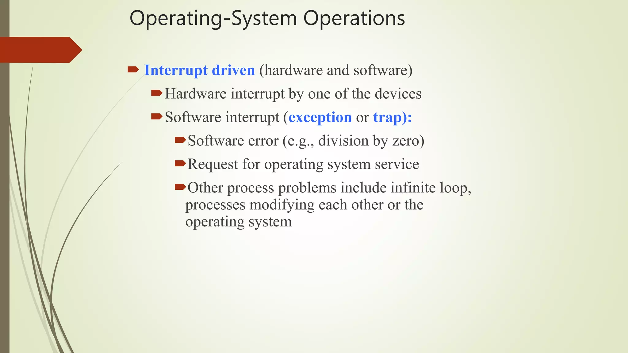Operating-System Operations
 Interrupt driven (hardware and software)
Hardware interrupt by one of the devices
Software interrupt (exception or trap):
Software error (e.g., division by zero)
Request for operating system service
Other process problems include infinite loop,
processes modifying each other or the
operating system
 