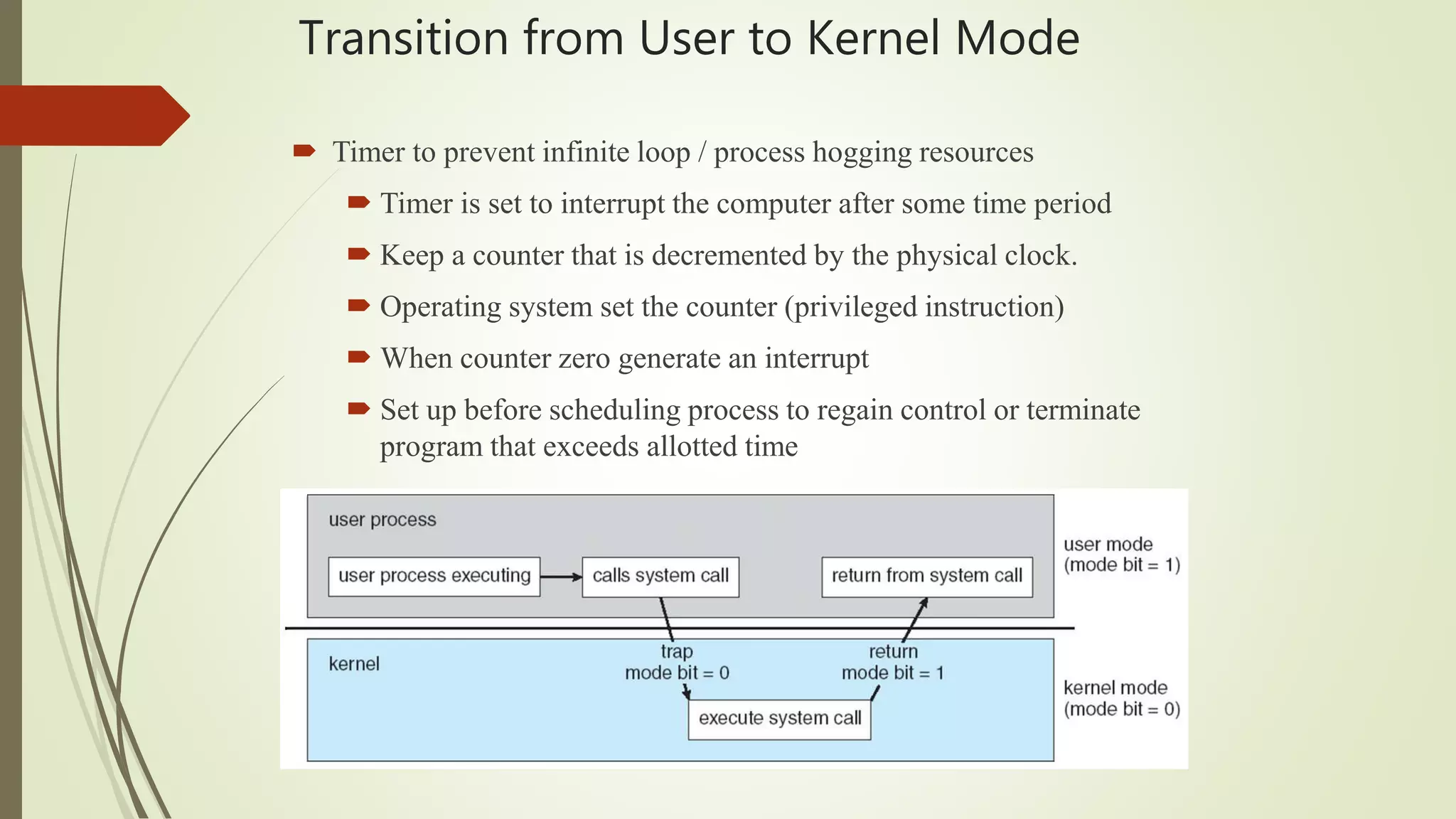Transition from User to Kernel Mode
 Timer to prevent infinite loop / process hogging resources
 Timer is set to interrupt the computer after some time period
 Keep a counter that is decremented by the physical clock.
 Operating system set the counter (privileged instruction)
 When counter zero generate an interrupt
 Set up before scheduling process to regain control or terminate
program that exceeds allotted time
 