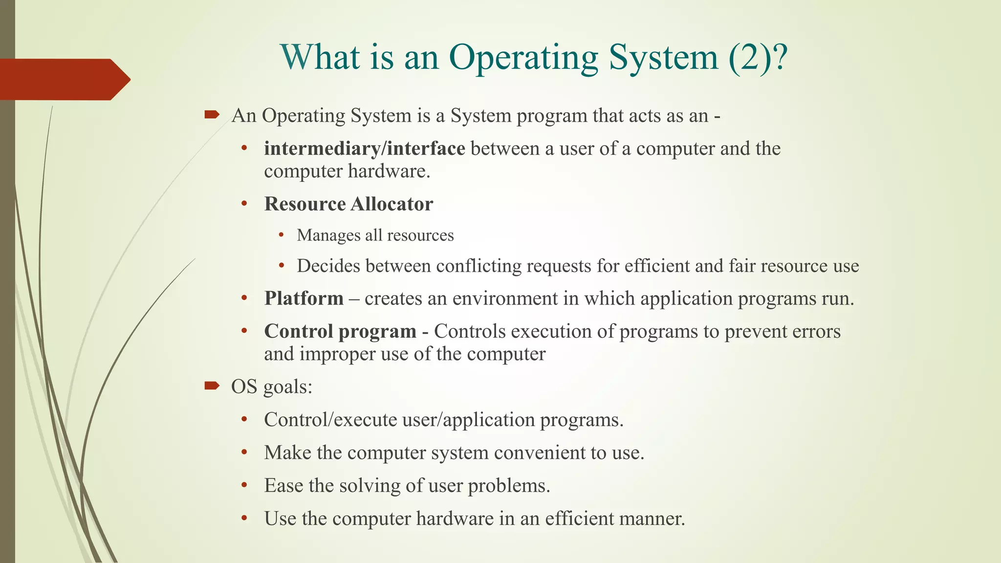 What is an Operating System (2)?
 An Operating System is a System program that acts as an -
• intermediary/interface between a user of a computer and the
computer hardware.
• Resource Allocator
• Manages all resources
• Decides between conflicting requests for efficient and fair resource use
• Platform – creates an environment in which application programs run.
• Control program - Controls execution of programs to prevent errors
and improper use of the computer
 OS goals:
• Control/execute user/application programs.
• Make the computer system convenient to use.
• Ease the solving of user problems.
• Use the computer hardware in an efficient manner.
 