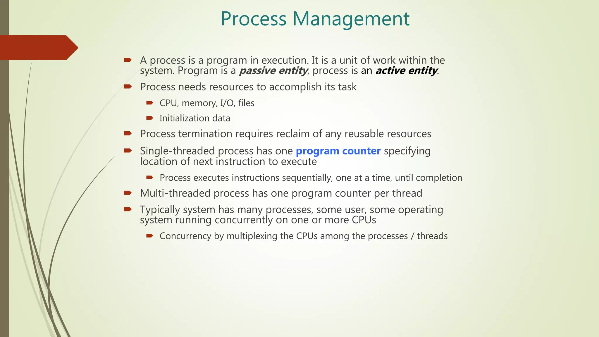Process Management
 A process is a program in execution. It is a unit of work within the
system. Program is a passive entity, process is an active entity.
 Process needs resources to accomplish its task
 CPU, memory, I/O, files
 Initialization data
 Process termination requires reclaim of any reusable resources
 Single-threaded process has one program counter specifying
location of next instruction to execute
 Process executes instructions sequentially, one at a time, until completion
 Multi-threaded process has one program counter per thread
 Typically system has many processes, some user, some operating
system running concurrently on one or more CPUs
 Concurrency by multiplexing the CPUs among the processes / threads
 