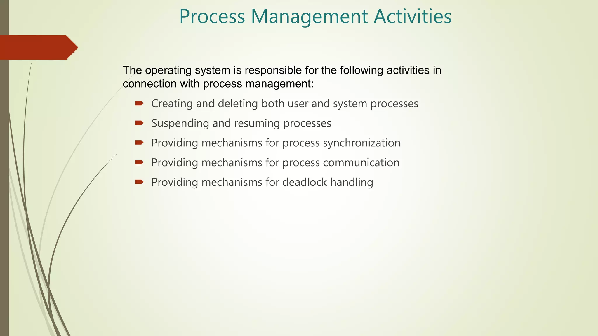 Process Management Activities
 Creating and deleting both user and system processes
 Suspending and resuming processes
 Providing mechanisms for process synchronization
 Providing mechanisms for process communication
 Providing mechanisms for deadlock handling
The operating system is responsible for the following activities in
connection with process management:
 