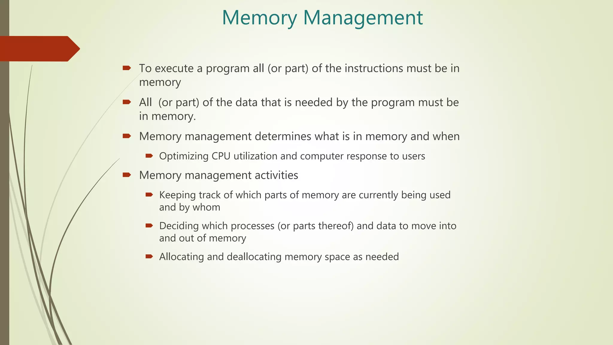 Memory Management
 To execute a program all (or part) of the instructions must be in
memory
 All (or part) of the data that is needed by the program must be
in memory.
 Memory management determines what is in memory and when
 Optimizing CPU utilization and computer response to users
 Memory management activities
 Keeping track of which parts of memory are currently being used
and by whom
 Deciding which processes (or parts thereof) and data to move into
and out of memory
 Allocating and deallocating memory space as needed
 