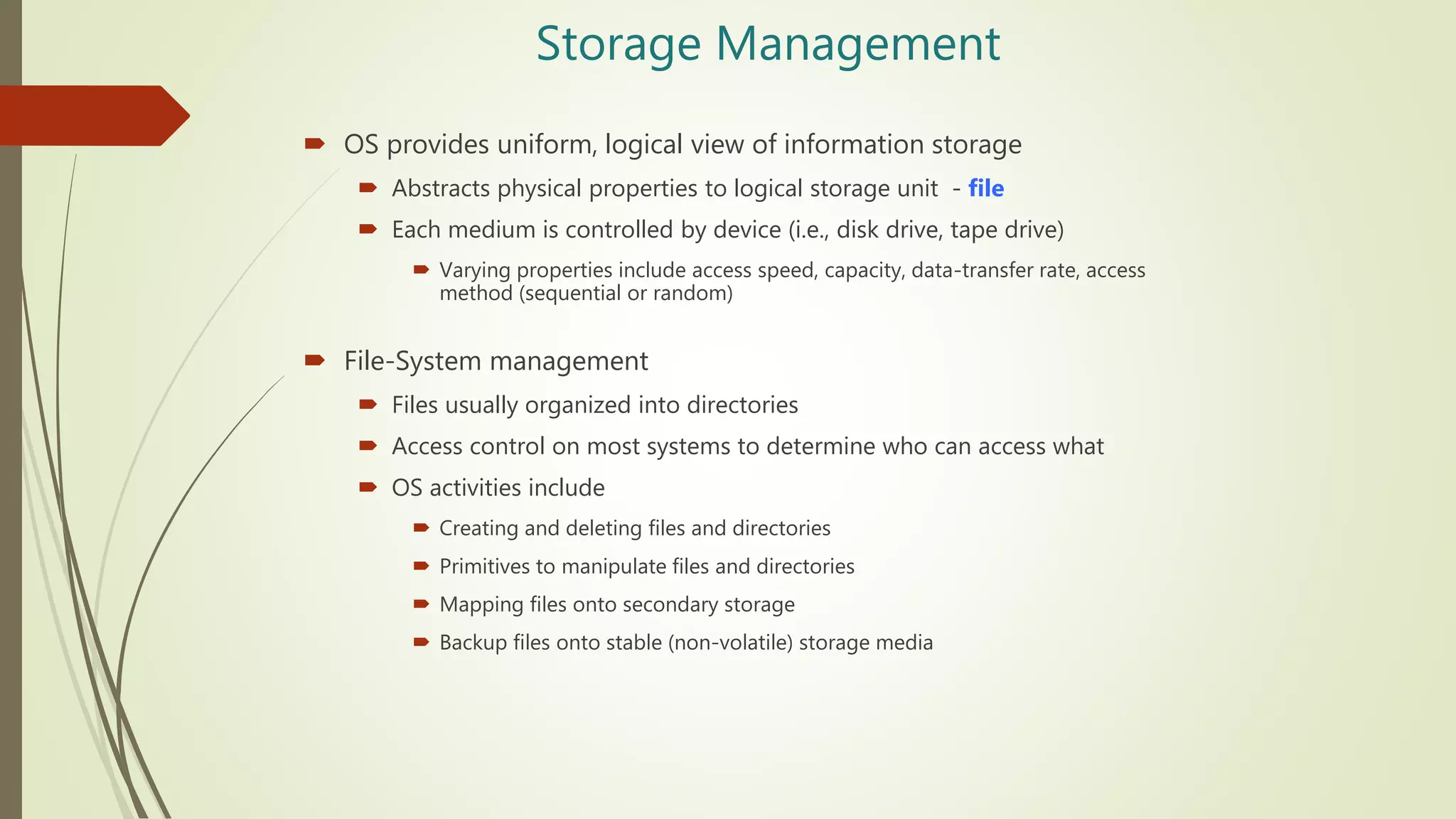 Storage Management
 OS provides uniform, logical view of information storage
 Abstracts physical properties to logical storage unit - file
 Each medium is controlled by device (i.e., disk drive, tape drive)
 Varying properties include access speed, capacity, data-transfer rate, access
method (sequential or random)
 File-System management
 Files usually organized into directories
 Access control on most systems to determine who can access what
 OS activities include
 Creating and deleting files and directories
 Primitives to manipulate files and directories
 Mapping files onto secondary storage
 Backup files onto stable (non-volatile) storage media
 