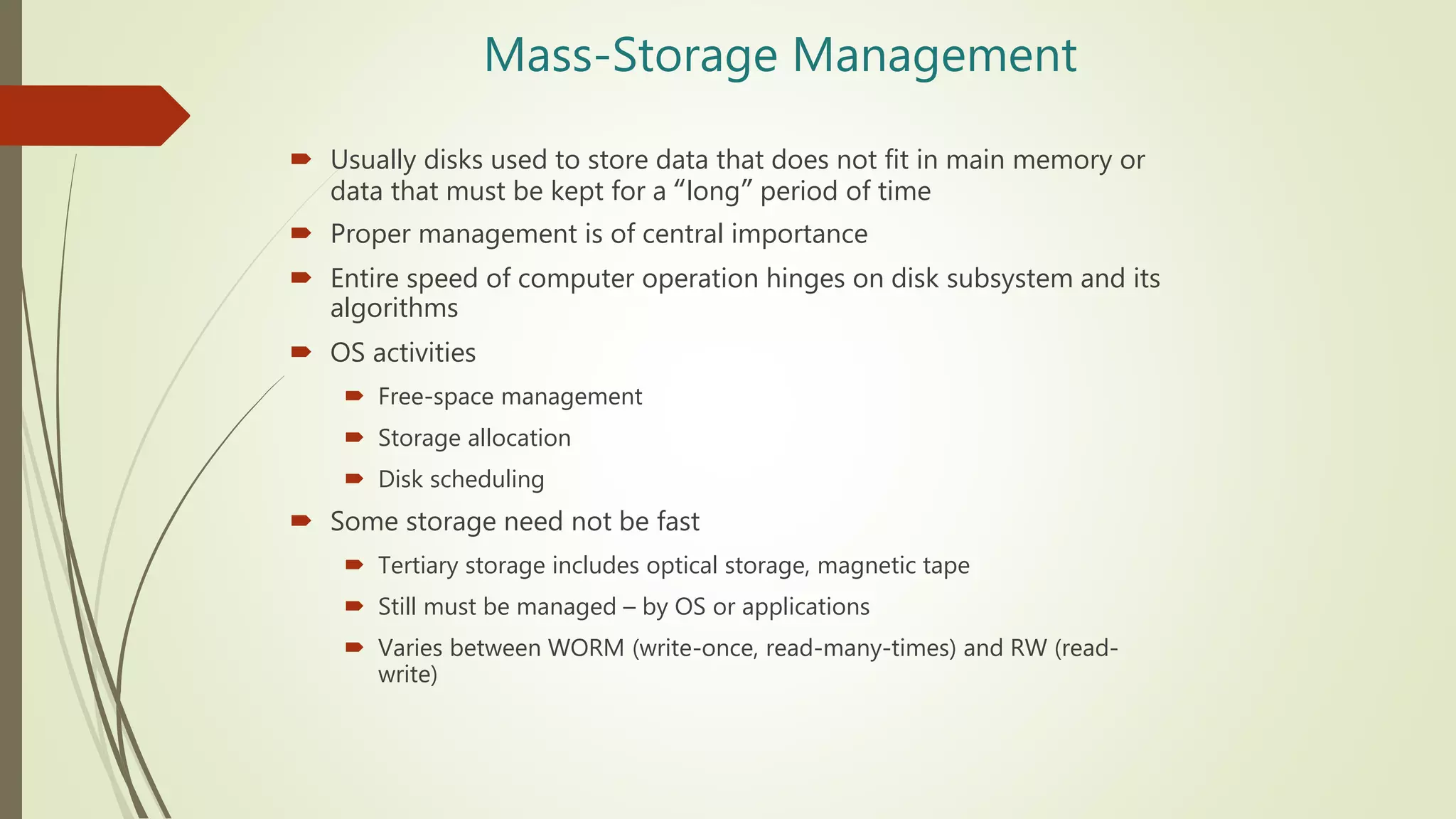 Mass-Storage Management
 Usually disks used to store data that does not fit in main memory or
data that must be kept for a “long” period of time
 Proper management is of central importance
 Entire speed of computer operation hinges on disk subsystem and its
algorithms
 OS activities
 Free-space management
 Storage allocation
 Disk scheduling
 Some storage need not be fast
 Tertiary storage includes optical storage, magnetic tape
 Still must be managed – by OS or applications
 Varies between WORM (write-once, read-many-times) and RW (read-
write)
 