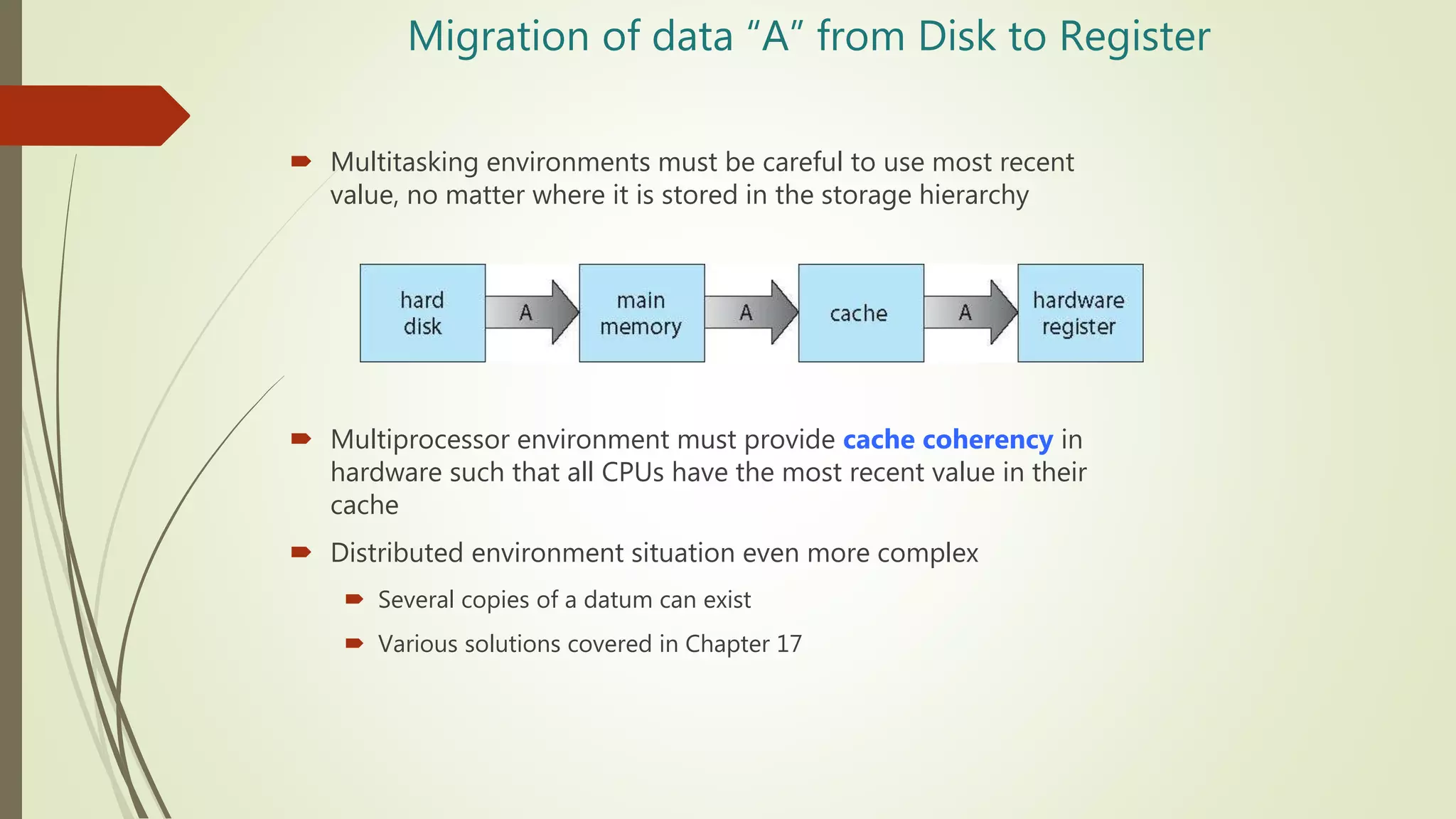 Migration of data “A” from Disk to Register
 Multitasking environments must be careful to use most recent
value, no matter where it is stored in the storage hierarchy
 Multiprocessor environment must provide cache coherency in
hardware such that all CPUs have the most recent value in their
cache
 Distributed environment situation even more complex
 Several copies of a datum can exist
 Various solutions covered in Chapter 17
 