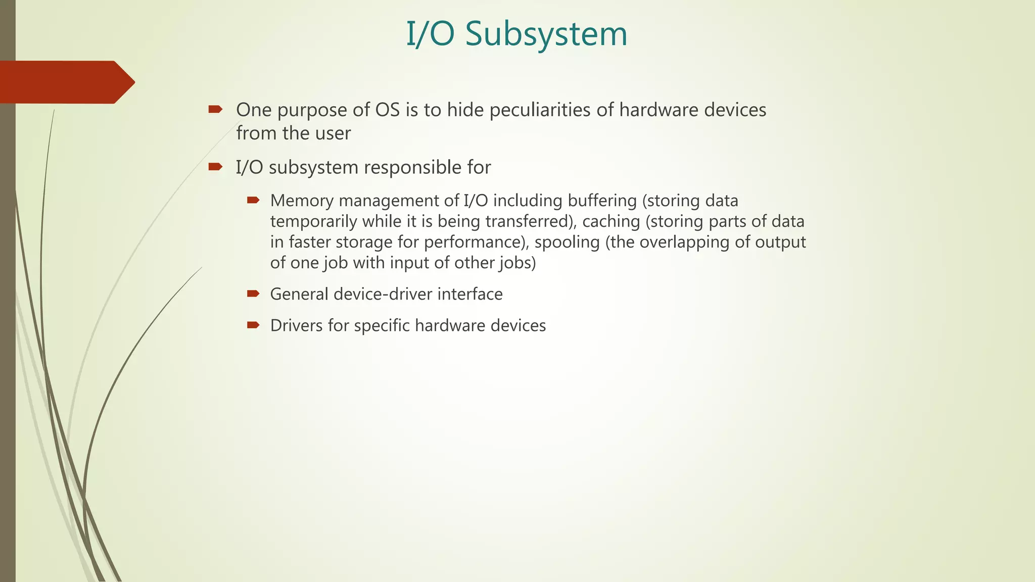 I/O Subsystem
 One purpose of OS is to hide peculiarities of hardware devices
from the user
 I/O subsystem responsible for
 Memory management of I/O including buffering (storing data
temporarily while it is being transferred), caching (storing parts of data
in faster storage for performance), spooling (the overlapping of output
of one job with input of other jobs)
 General device-driver interface
 Drivers for specific hardware devices
 