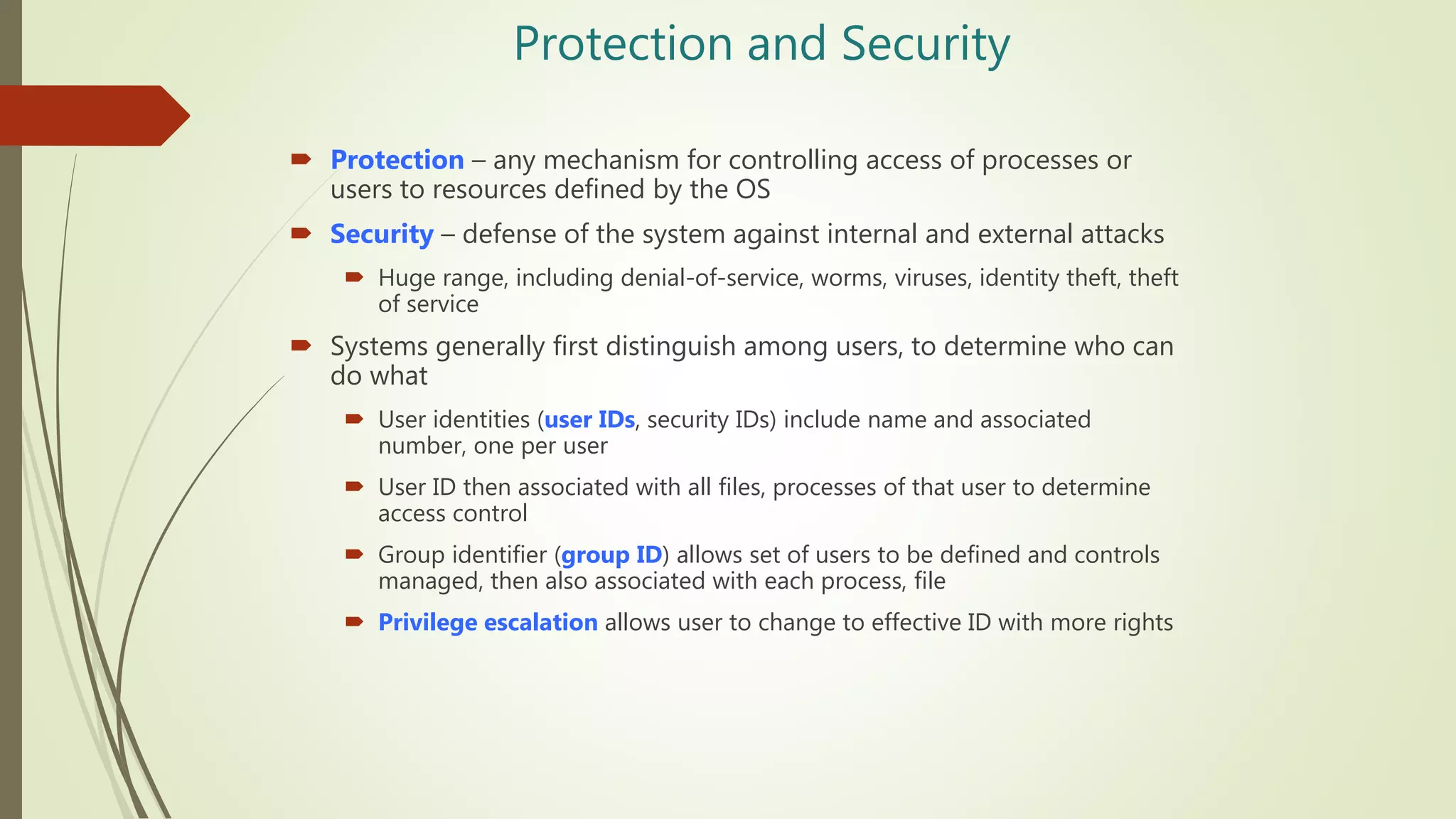 Protection and Security
 Protection – any mechanism for controlling access of processes or
users to resources defined by the OS
 Security – defense of the system against internal and external attacks
 Huge range, including denial-of-service, worms, viruses, identity theft, theft
of service
 Systems generally first distinguish among users, to determine who can
do what
 User identities (user IDs, security IDs) include name and associated
number, one per user
 User ID then associated with all files, processes of that user to determine
access control
 Group identifier (group ID) allows set of users to be defined and controls
managed, then also associated with each process, file
 Privilege escalation allows user to change to effective ID with more rights
 