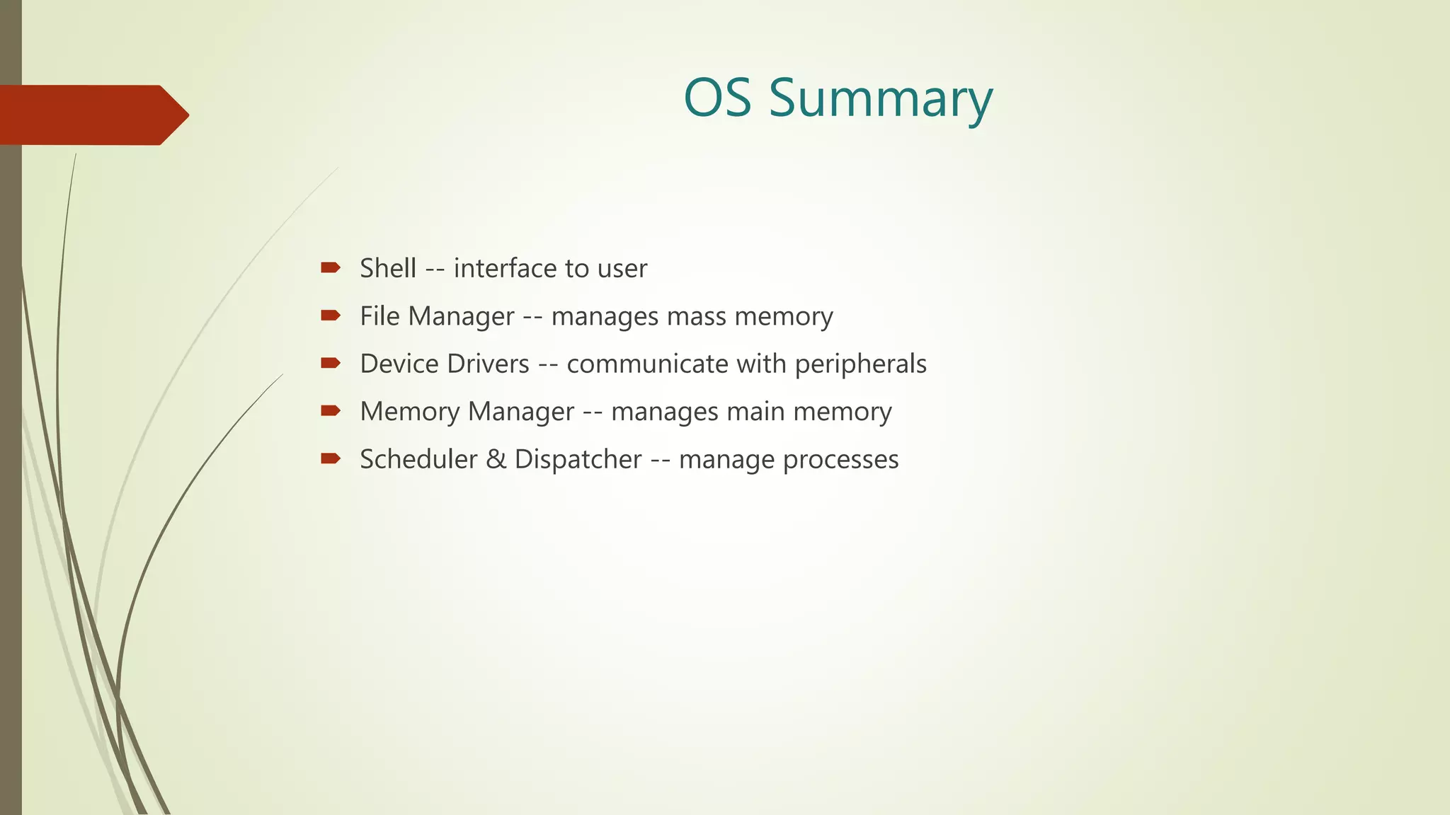 OS Summary
 Shell -- interface to user
 File Manager -- manages mass memory
 Device Drivers -- communicate with peripherals
 Memory Manager -- manages main memory
 Scheduler & Dispatcher -- manage processes
 