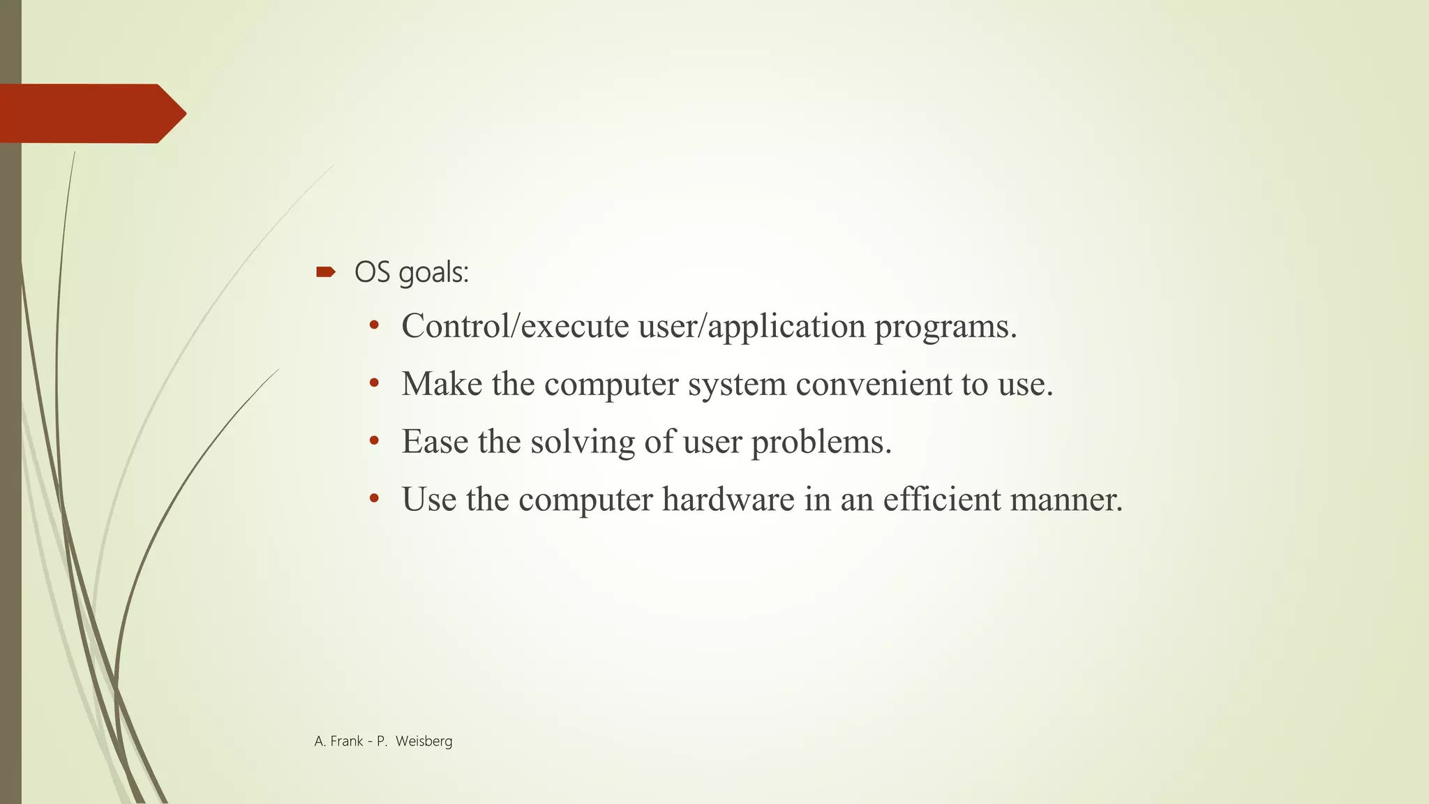  OS goals:
• Control/execute user/application programs.
• Make the computer system convenient to use.
• Ease the solving of user problems.
• Use the computer hardware in an efficient manner.
A. Frank - P. Weisberg
 