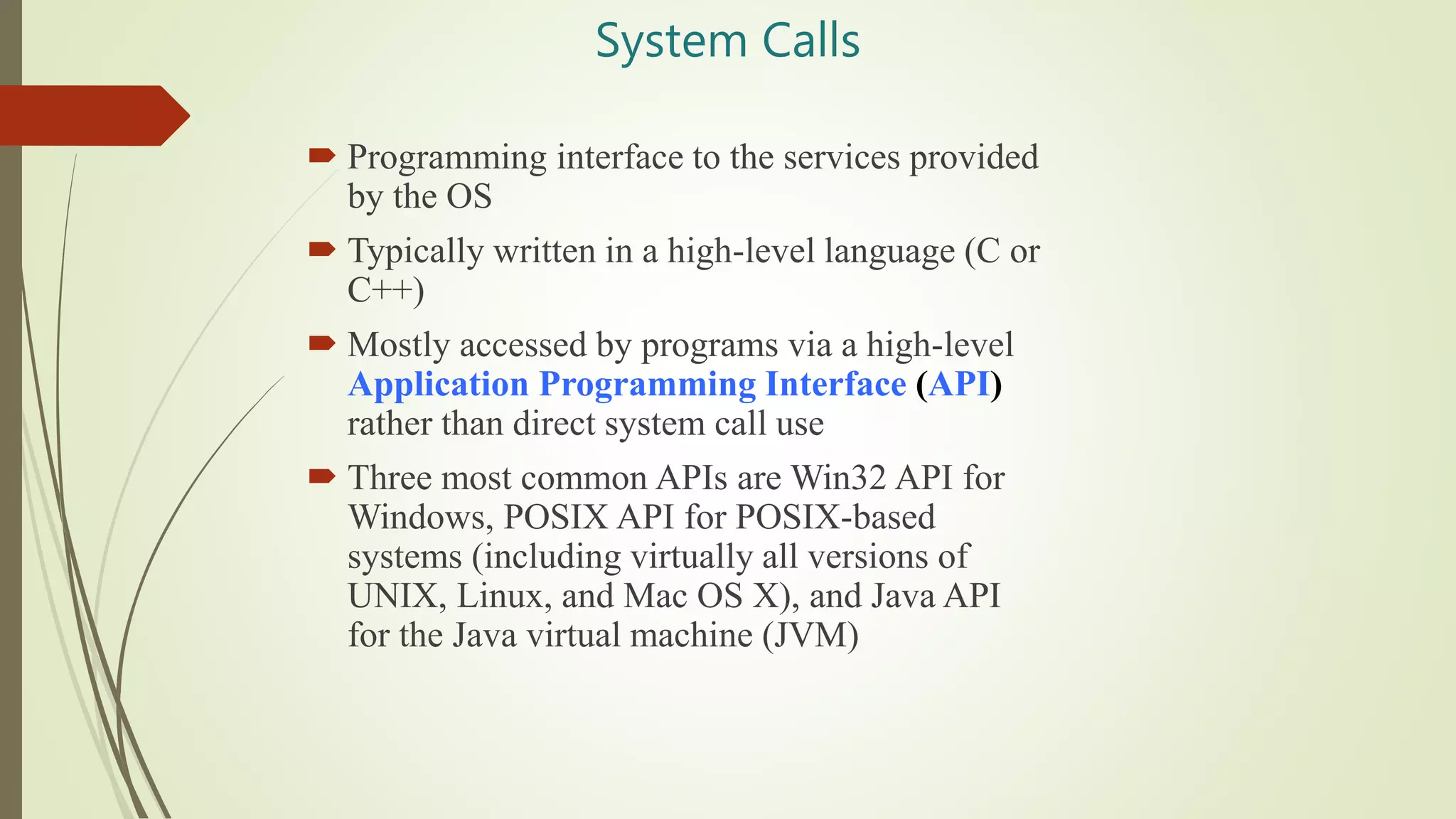 System Calls
 Programming interface to the services provided
by the OS
 Typically written in a high-level language (C or
C++)
 Mostly accessed by programs via a high-level
Application Programming Interface (API)
rather than direct system call use
 Three most common APIs are Win32 API for
Windows, POSIX API for POSIX-based
systems (including virtually all versions of
UNIX, Linux, and Mac OS X), and Java API
for the Java virtual machine (JVM)
 