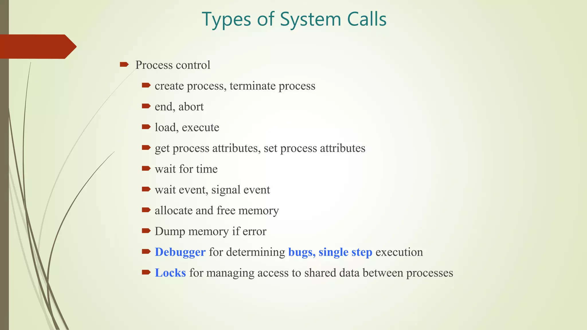 Types of System Calls
 Process control
 create process, terminate process
 end, abort
 load, execute
 get process attributes, set process attributes
 wait for time
 wait event, signal event
 allocate and free memory
 Dump memory if error
 Debugger for determining bugs, single step execution
 Locks for managing access to shared data between processes
 
