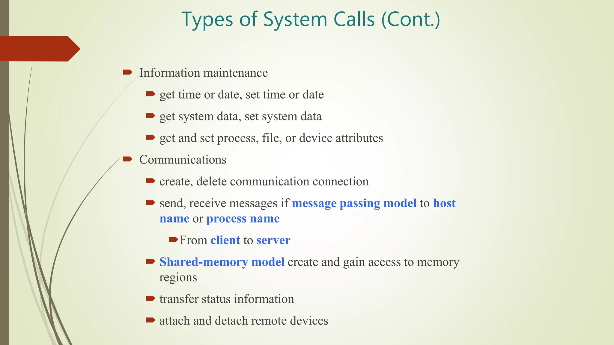 Types of System Calls (Cont.)
 Information maintenance
 get time or date, set time or date
 get system data, set system data
 get and set process, file, or device attributes
 Communications
 create, delete communication connection
 send, receive messages if message passing model to host
name or process name
From client to server
 Shared-memory model create and gain access to memory
regions
 transfer status information
 attach and detach remote devices
 