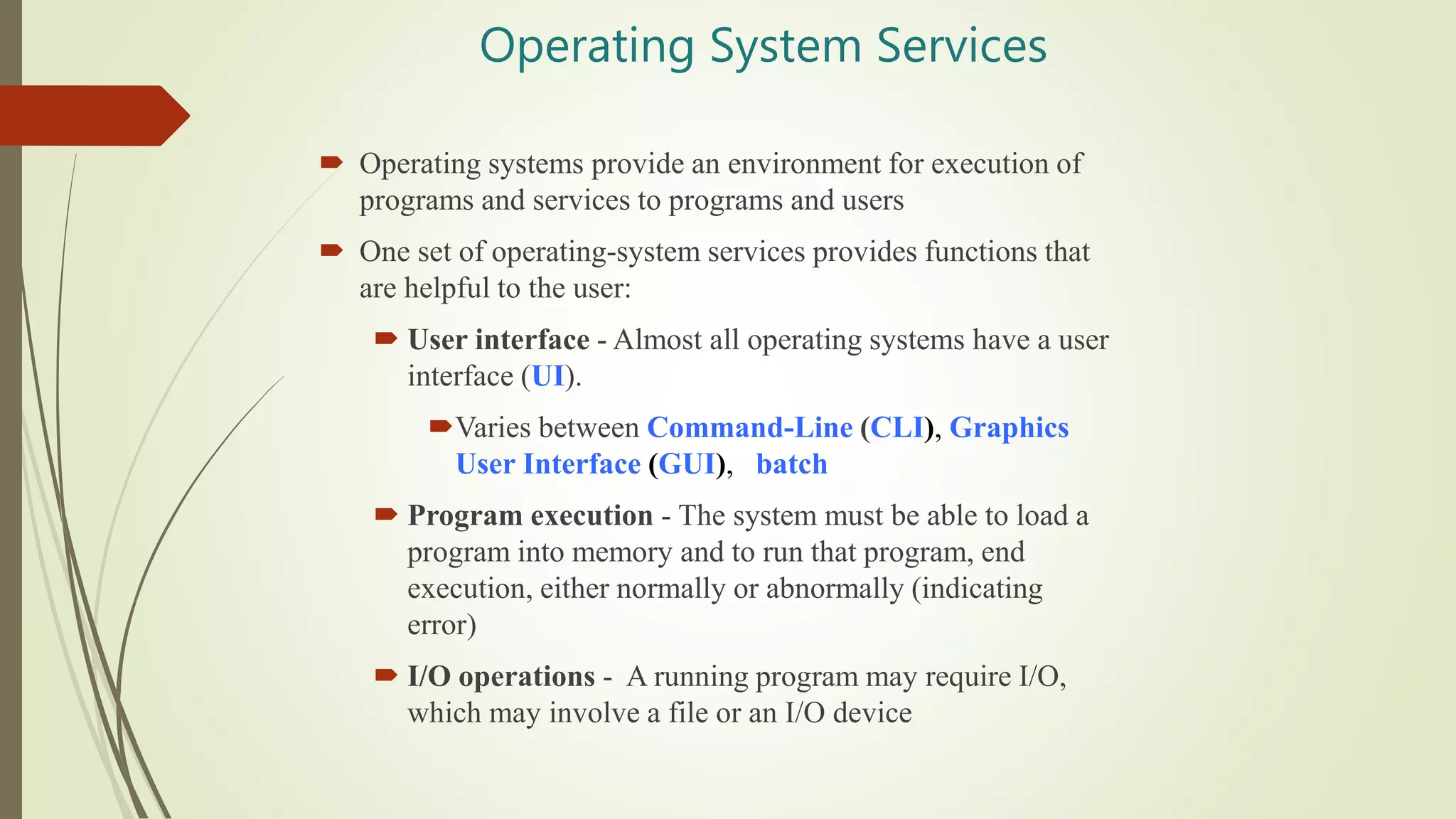 Operating System Services
 Operating systems provide an environment for execution of
programs and services to programs and users
 One set of operating-system services provides functions that
are helpful to the user:
 User interface - Almost all operating systems have a user
interface (UI).
Varies between Command-Line (CLI), Graphics
User Interface (GUI), batch
 Program execution - The system must be able to load a
program into memory and to run that program, end
execution, either normally or abnormally (indicating
error)
 I/O operations - A running program may require I/O,
which may involve a file or an I/O device
 