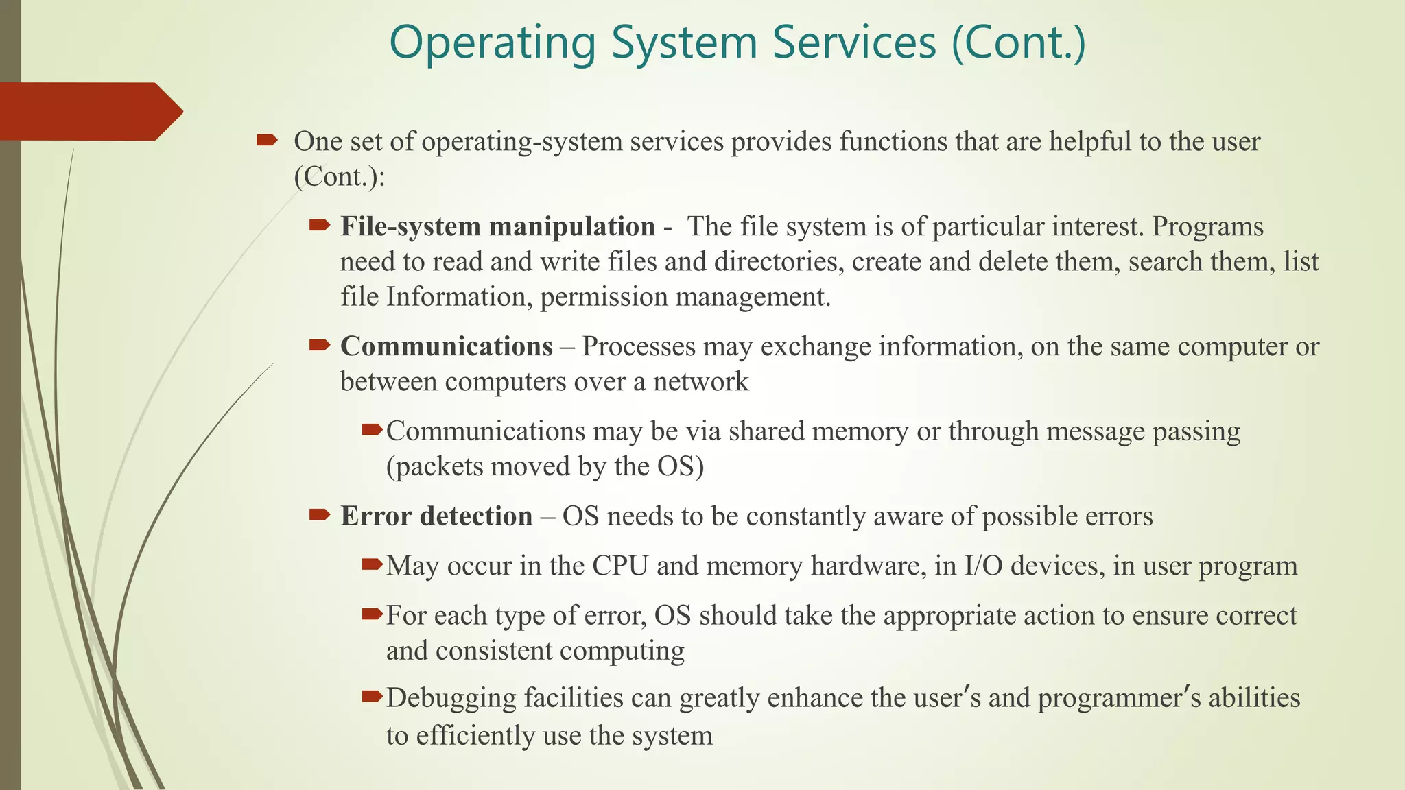 Operating System Services (Cont.)
 One set of operating-system services provides functions that are helpful to the user
(Cont.):
 File-system manipulation - The file system is of particular interest. Programs
need to read and write files and directories, create and delete them, search them, list
file Information, permission management.
 Communications – Processes may exchange information, on the same computer or
between computers over a network
Communications may be via shared memory or through message passing
(packets moved by the OS)
 Error detection – OS needs to be constantly aware of possible errors
May occur in the CPU and memory hardware, in I/O devices, in user program
For each type of error, OS should take the appropriate action to ensure correct
and consistent computing
Debugging facilities can greatly enhance the user’s and programmer’s abilities
to efficiently use the system
 