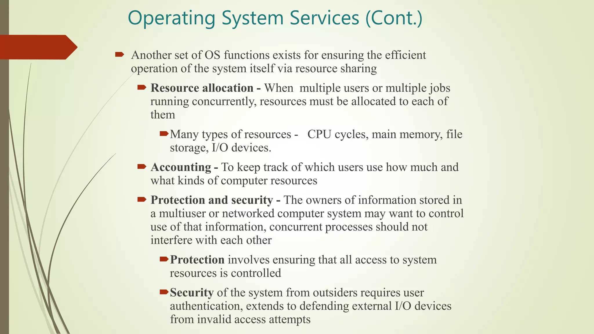 Operating System Services (Cont.)
 Another set of OS functions exists for ensuring the efficient
operation of the system itself via resource sharing
 Resource allocation - When multiple users or multiple jobs
running concurrently, resources must be allocated to each of
them
Many types of resources - CPU cycles, main memory, file
storage, I/O devices.
 Accounting - To keep track of which users use how much and
what kinds of computer resources
 Protection and security - The owners of information stored in
a multiuser or networked computer system may want to control
use of that information, concurrent processes should not
interfere with each other
Protection involves ensuring that all access to system
resources is controlled
Security of the system from outsiders requires user
authentication, extends to defending external I/O devices
from invalid access attempts
 