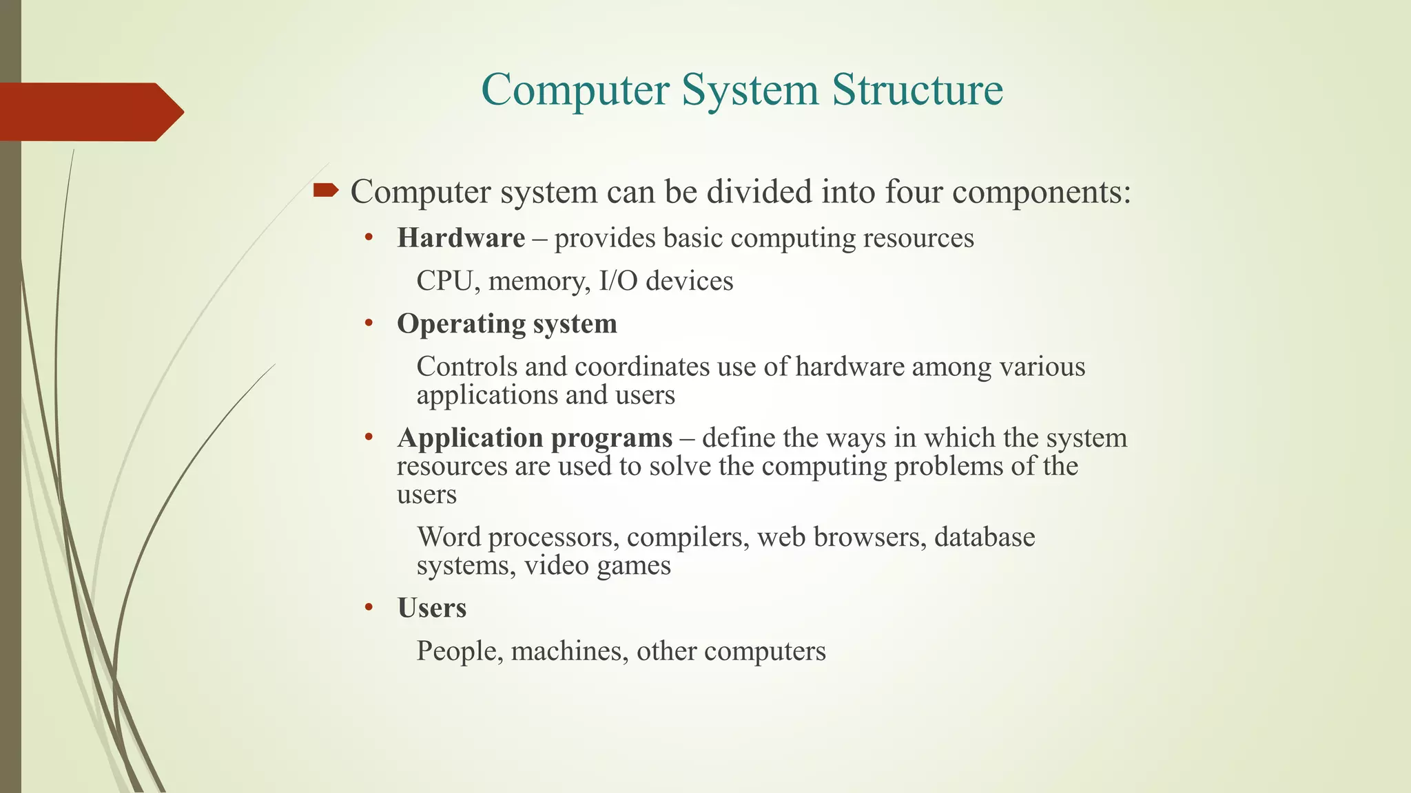 Computer System Structure
 Computer system can be divided into four components:
• Hardware – provides basic computing resources
CPU, memory, I/O devices
• Operating system
Controls and coordinates use of hardware among various
applications and users
• Application programs – define the ways in which the system
resources are used to solve the computing problems of the
users
Word processors, compilers, web browsers, database
systems, video games
• Users
People, machines, other computers
 