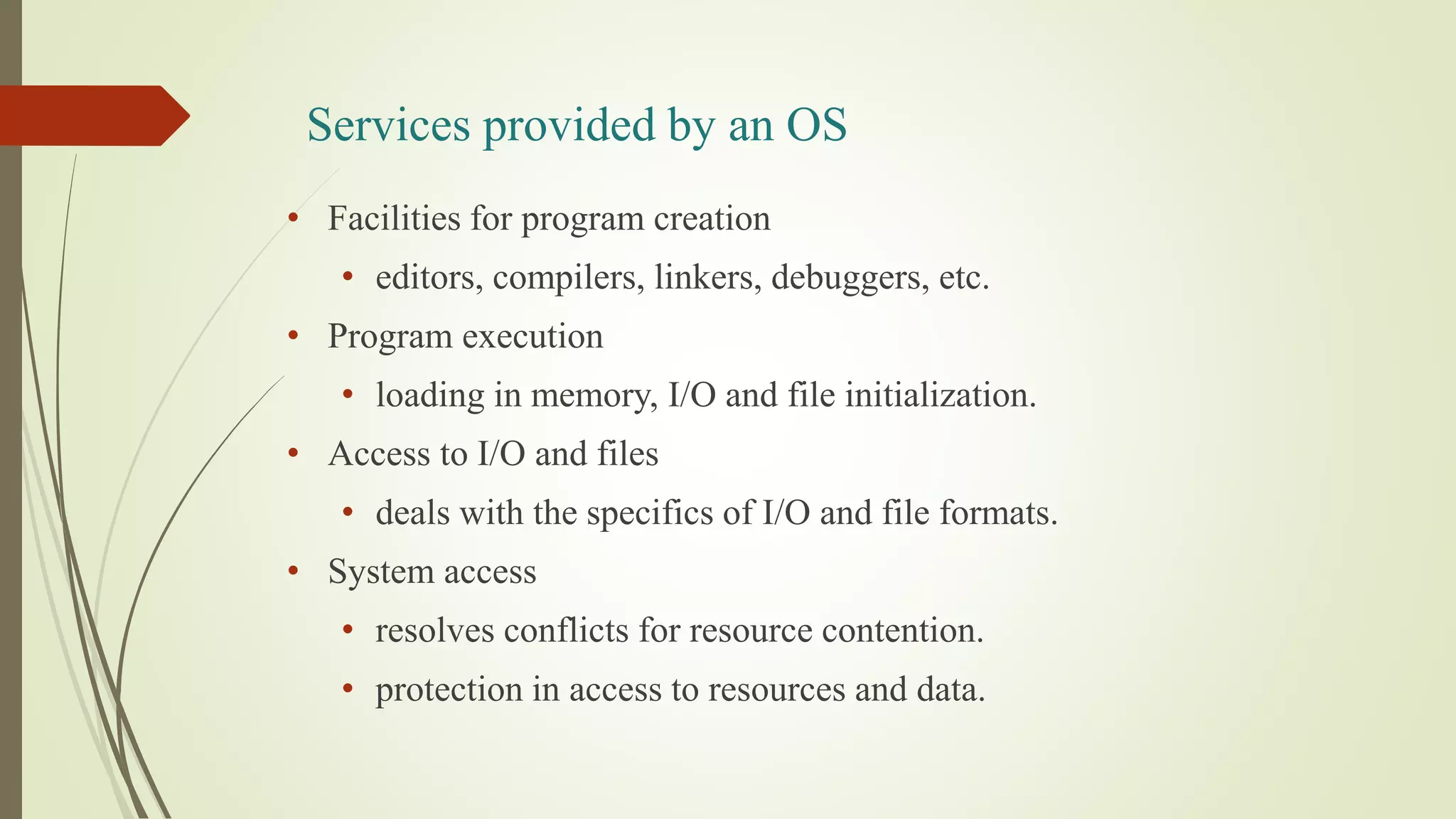 Services provided by an OS
• Facilities for program creation
• editors, compilers, linkers, debuggers, etc.
• Program execution
• loading in memory, I/O and file initialization.
• Access to I/O and files
• deals with the specifics of I/O and file formats.
• System access
• resolves conflicts for resource contention.
• protection in access to resources and data.
 