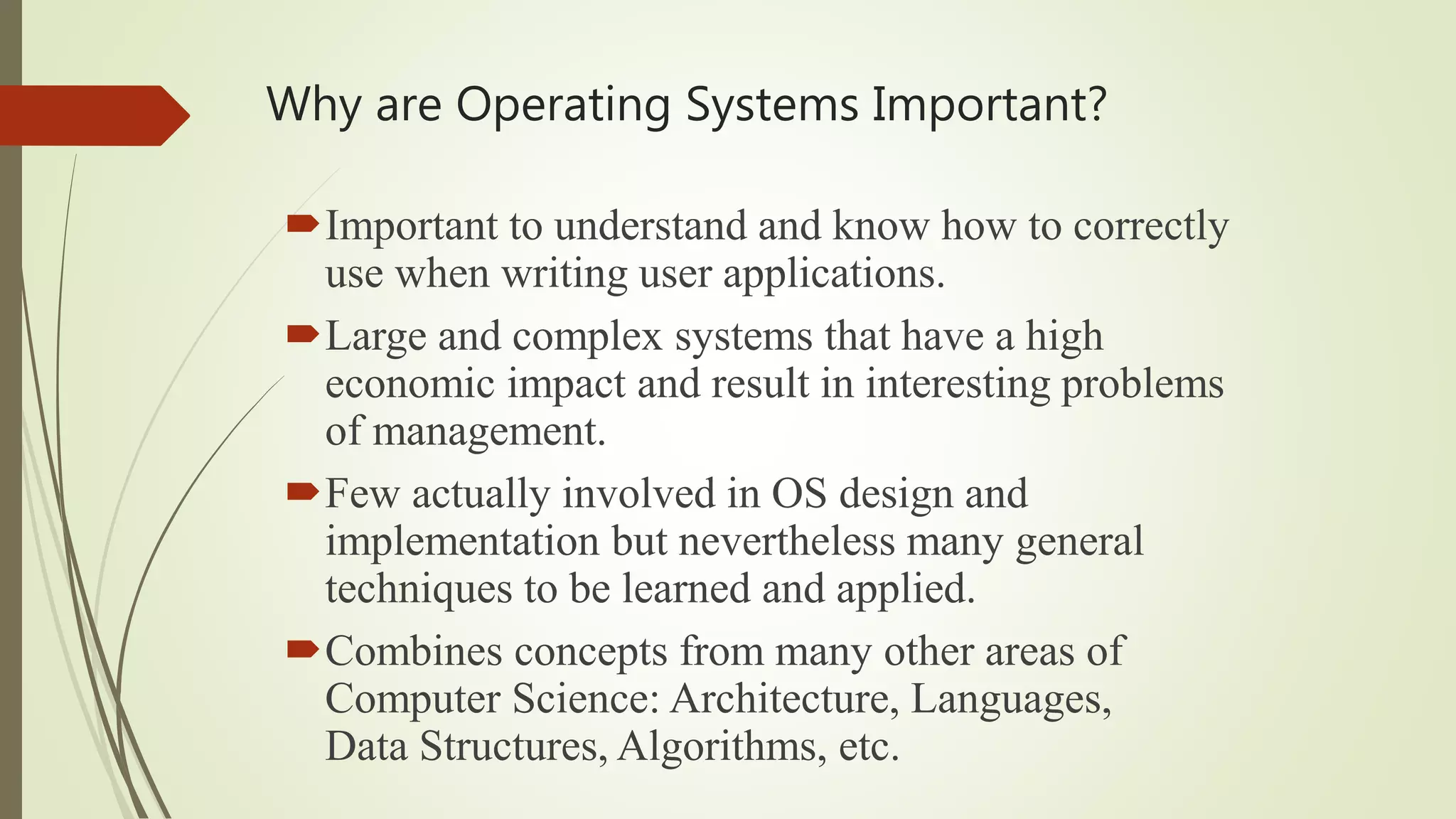 Why are Operating Systems Important?
Important to understand and know how to correctly
use when writing user applications.
Large and complex systems that have a high
economic impact and result in interesting problems
of management.
Few actually involved in OS design and
implementation but nevertheless many general
techniques to be learned and applied.
Combines concepts from many other areas of
Computer Science: Architecture, Languages,
Data Structures, Algorithms, etc.
 
