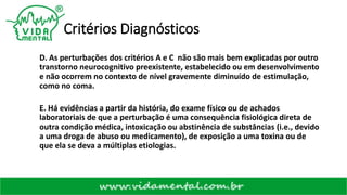 Critérios Diagnósticos
D. As perturbações dos critérios A e C não são mais bem explicadas por outro
transtorno neurocognitivo preexistente, estabelecido ou em desenvolvimento
e não ocorrem no contexto de nível gravemente diminuído de estimulação,
como no coma.
E. Há evidências a partir da história, do exame físico ou de achados
laboratoriais de que a perturbação é uma consequência fisiológica direta de
outra condição médica, intoxicação ou abstinência de substâncias (i.e., devido
a uma droga de abuso ou medicamento), de exposição a uma toxina ou de
que ela se deva a múltiplas etiologias.
 
