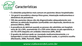 Características
• É o distúrbio psiquiátrico mais comum em pacientes idosos hospitalizados
• Em geral é secundário a doença física grave, intoxicação medicamentosa e
abstinência de psicoativos
• 70% dos pacientes idosos não são diagnosticados adequadamente com
delirium na admissão hospitalar (confundido com depressão, demência ou
psicose) (Meira, 2002)
• A prevalência de delirium quando as pessoas são admitidas em hospitais
varia de 14 a 24%, acometendo 15 a 53% entre idosos no pós-operatório, e
em 70 a 87% daqueles em unidades intensivas (APA, 2014)
• O quadro de delirium pode ser manejado medicamentosamente, e o
haloperidol é o mais estudado, frequentemente usado, e a primeira escolha
(Markowitz, 2008, Povinelli, 2008)
 