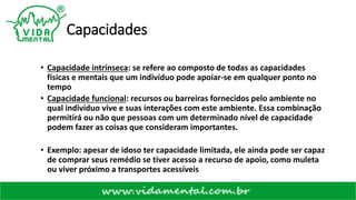 Capacidades
• Capacidade intrínseca: se refere ao composto de todas as capacidades
físicas e mentais que um indivíduo pode apoiar-se em qualquer ponto no
tempo
• Capacidade funcional: recursos ou barreiras fornecidos pelo ambiente no
qual indivíduo vive e suas interações com este ambiente. Essa combinação
permitirá ou não que pessoas com um determinado nível de capacidade
podem fazer as coisas que consideram importantes.
• Exemplo: apesar de idoso ter capacidade limitada, ele ainda pode ser capaz
de comprar seus remédio se tiver acesso a recurso de apoio, como muleta
ou viver próximo a transportes acessíveis
 