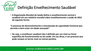 Definição Envelhecimento Saudável
• A Organização Mundial da Saúde define o envelhecimento normal e
saudável em seu relatório mundial sobre envelhecimento e saúde de 2015
da seguinte forma:
“o processo de desenvolvimento e manutenção da capacidade funcional que
permite o bem-estar em idade avançada”
• Ou seja, o envelhecer saudável não é definido por um nível ou limiar
específico do funcionamento ou da saúde. Em vez disso, é um processo que
pode sempre se tornar mais ou menos positiva
 
