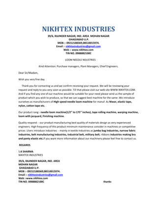 NIKHTEX INDUSTRIES
39/6, RAJINDER NAGAR, IND. AREA MOHAN NAGAR
GHAGIABAD U.P.
MOB :- 09212188369,08510015974.
Email :- nikhtexindustries@gmail.com
Web :- www.nikhtex.com
TIN NO. 0988882100C
LOOM NEEDLE NDUSTRIES
Kind Attention: Purchase managers, Plant Managers, Chief Engineers.
Dear Sir/Madam,
Wish you very fine day.
Thank you for contacting us and we confirm receiving your request. We will be reviewing your
request and reply to you very soon as possible. Till that please visit our web site WWW.NIKHTEX.COM.
And if you find any one of our machine would be suitable for your need please send us the sample of
product which you wish to produce, so that we can suggest best machine for the same .We introduce
ourselves as manufacturers of High speed needle loom machine for manuf. As Niwar, elastic tape,
nylon, cotton tape etc.
Our product rang:- needle loom machine(1/2’’ to 175’’ inches), tape rolling machine, warping machine,
loom with jacquard, Finishing machine.
Quality respond: - our product manufacturing best quality of materials design as very experienced
engineers. High frequency of this product minimum maintenance consider in machines or competitive
prices .Users introduce industries: - mainly in textile industries as jumbo bag industries, narrow fabric
industries, belt manufacturing industries, industrial belt, military belt, ribbons industries making bra
and panty elastic etc.If you want more information about our machinery please feel free to contact us.
REGARDS
S.K SHARMA
NIKHTEX INDUSTRIES
39/6, RAJINDER NAGAR, IND. AREA
MOHAN NAGAR
GHAGIABAD U.P.
MOB :- 09212188369,08510015974.
Email :- nikhtexindustries@gmail.com
Web :-www.nikhtex.com
TIN NO. 0988882100C thanks
 