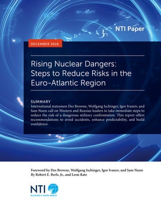 Foreword by Des Browne, Wolfgang Ischinger, Igor Ivanov, and Sam Nunn
By Robert E. Berls, Jr., and Leon Ratz
Rising Nuclear Dangers:
Steps to Reduce Risks in the
Euro-Atlantic Region
SUMMARY
International statesmen Des Browne, Wolfgang Ischinger, Igor Ivanov, and
Sam Nunn call on Western and Russian leaders to take immediate steps to
reduce the risk of a dangerous military confrontation. This report offers
recommendations to avoid accidents, enhance predictability, and build
confidence.
DECEMBER 2016
NTI Paper
 